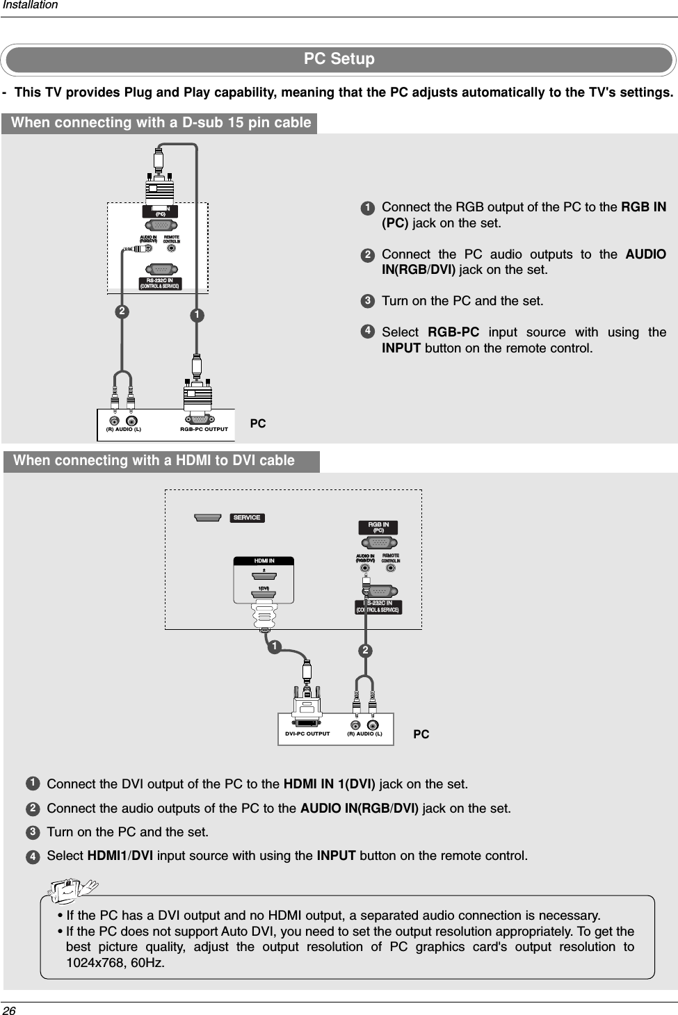 26Installation- This TV provides Plug and Play capability, meaning that the PC adjusts automatically to the TV&apos;s settings. PC SetupWhen connecting with a D-sub 15 pin cable1234Connect the RGB output of the PC to the RGB IN(PC) jack on the set.Connect the PC audio outputs to the AUDIOIN(RGB/DVI) jack on the set.Turn on the PC and the set. Select  RGB-PC  input source with using theINPUT button on the remote control.(R) AUDIO (L)RGB-PC OUTPUTREMOTEREMOTECONTROL INCONTROL INRS-232C IN(CONTROL(CONTROL &amp; SER &amp; SERVICE)VICE)RGB INRGB IN(PC)AUDIO INAUDIO IN(RGB/DVI)(RGB/DVI)HDMI / DVI IN REMOTECONTROL INRS-232C IN(CONTROL &amp; SERVICE)RGB IN(PC)AUDIO IN(RGB/DVI)SERVICE12PCWhen connecting with a HDMI to DVI cable1234Connect the DVI output of the PC to the HDMI IN 1(DVI) jack on the set.Connect the audio outputs of the PC to the AUDIO IN(RGB/DVI) jack on the set.Turn on the PC and the set. Select HDMI1/DVI input source with using the INPUT button on the remote control.(R) AUDIO (L)DVI-PC OUTPUTREMOTECONTROL INRS-232C IN(CONTROL &amp; SERVICE)RGB IN(PC)AUDIO IN(RGB/DVI)REMOTEREMOTECONTROL INCONTROL INRS-232C INRS-232C IN(CONTROL(CONTROL &amp; SER &amp; SERVICE)VICE)RGB INRGB IN(PC)(PC)AUDIO IN(RGB/DVI)SERVICESERVICEHDMI IN HDMI IN 1(DVI)1(DVI)2PC• If the PC has a DVI output and no HDMI output, a separated audio connection is necessary.•If the PC does not support Auto DVI, you need to set the output resolution appropriately. To get thebest picture quality, adjust the output resolution of PC graphics card&apos;s output resolution to1024x768, 60Hz.12