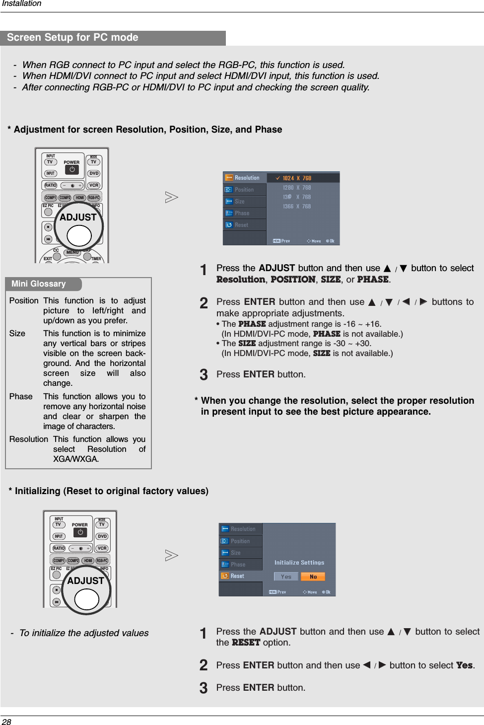 28Installation* Adjustment for screen Resolution, Position, Size, and Phase* Initializing (Reset to original factory values)- To initialize the adjusted valuesPosition This function is to adjustpicture to left/right andup/down as you prefer. Size This function is to minimizeany vertical bars or stripesvisible on the screen back-ground. And the horizontalscreen size will alsochange. Phase This function allows you toremove any horizontal noiseand clear or sharpen theimage of characters.Resolution  This function allows youselect Resolution ofXGA/WXGA.Mini Glossary- When RGB connect to PC input and select the RGB-PC, this function is used. - When HDMI/DVI connect to PC input and select HDMI/DVI input, this function is used. - After connecting RGB-PC or HDMI/DVI to PC input and checking the screen quality.Press the ADJUST button and then use DD  /  EEbutton to selectResolution, POSITION, SIZE, or PHASE.Press ENTER button and then use DD  /  EE/  FF  / GG  buttons tomake appropriate adjustments.• The PHASE adjustment range is -16 ~ +16.(In HDMI/DVI-PC mode, PHASE is not available.)• The SIZE adjustment range is -30 ~ +30.(In HDMI/DVI-PC mode, SIZE is not available.)Press ENTER button.123Press the ADJUST button and then use DD  / EEbutton to selectthe RESET option.Press ENTER button and then use FF  / GG  button to select Yes.Press ENTER button.123Screen Setup for PC modeTVTVINPUTDVDRATIOEXITEZ SOUNDINFOADJUSTEZ PICTIMERCCSAPMENUVCRPOWERCOMP1MODECOMP2  HDMIRGB-PCINPUT  ADJUSTTVTVINPUTDVDRATIOEZ SOUNDINFOADJUSTEZ PICVCRPOWERCOMP1MODECOMP2  HDMIRGB-PCINPUT  ADJUST* When you change the resolution, select the proper resolutionin present input to see the best picture appearance.