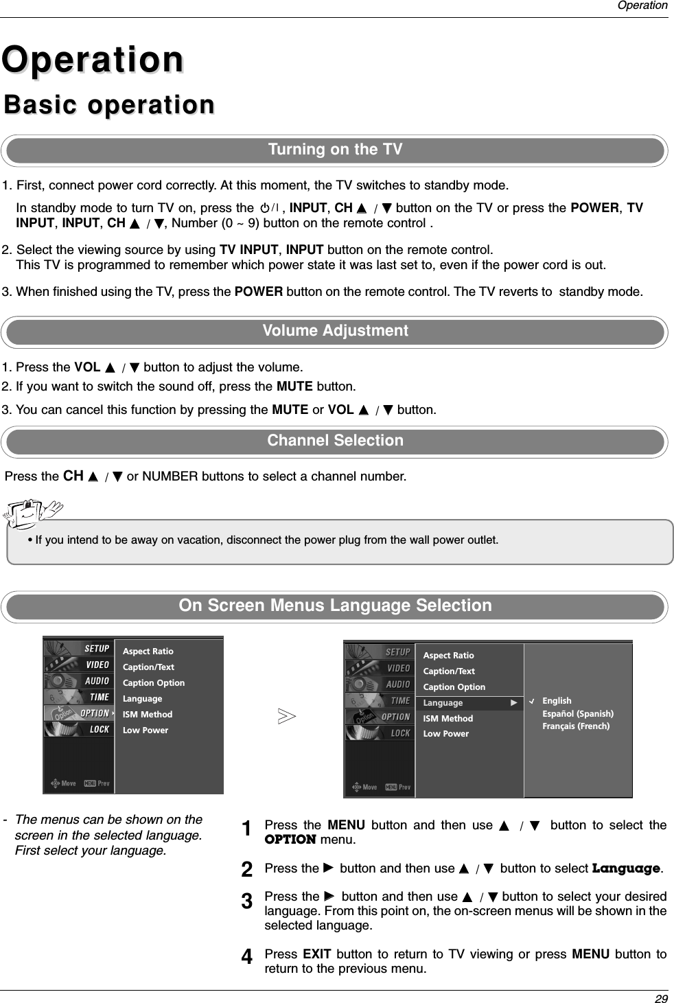 29OperationOperationOperationBasic operationBasic operation1. First, connect power cord correctly. At this moment, the TV switches to standby mode.In standby mode to turn TV on, press the , INPUT, CH DD/ EEbutton on the TV or press the POWER, TVINPUT, INPUT, CH DD/ EE, Number (0 ~ 9) button on the remote control .2. Select the viewing source by using TV INPUT, INPUT button on the remote control.This TV is programmed to remember which power state it was last set to, even if the power cord is out. 3. When finished using the TV, press the POWER button on the remote control. The TV reverts to  standby mode.1. Press the VOL DD/ EEbutton to adjust the volume.2. If you want to switch the sound off, press the MUTE button. 3. You can cancel this function by pressing the MUTE or VOL DD/ EEbutton.Press the CH DD/ EEor NUMBER buttons to select a channel number.- The menus can be shown on thescreen in the selected language.First select your language.On Screen Menus Language SelectionVolume AdjustmentTurning on the TVChannel SelectionPress the MENU button and then use DD/  EEbutton to select theOPTION menu.Press the GGbutton and then use DD/ EEbutton to select Language. Press the GGbutton and then use DD/ EEbutton to select your desiredlanguage. From this point on, the on-screen menus will be shown in theselected language.Press  EXIT  button to return to TV viewing or press MENU button toreturn to the previous menu.1234• If you intend to be away on vacation, disconnect the power plug from the wall power outlet.Aspect RatioCaption/TextCaption OptionLanguage GISM MethodLow PowerEnglishEspañol (Spanish)Français (French)Aspect RatioCaption/TextCaption OptionLanguageISM MethodLow Power