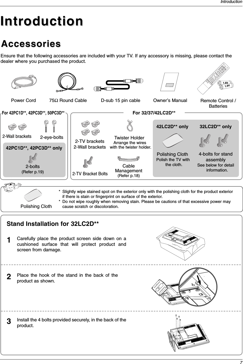 7IntroductionAccessoriesAccessoriesIntroductionIntroductionOwner’s Manual75ΩRound CablePower CordEnsure that the following accessories are included with your TV. If any accessory is missing, please contact thedealer where you purchased the product.1.5V1.5VVOLFLASHBKCH1 2 3     456    7809   APMADJUSTSAPEZ SOUNDEZ PICFREEZEDAY -GUIDMENUMUTEPAGEPAGEFAVEXITTIMERCCINFOENTERVOLCHPOWER123     456    7809   MENUMUTE FAVDAY -GUIDEDAY+RATIOVCRTVDVDENTERAPMADJUSTSAPEZ SOUNDEZ PICFREEZEFLASHBKPAGEPAGEEXITTIMERCCINFOAUDIOCABLESTBMODETV INPUT INPUTRemote Control /BatteriesD-sub 15 pin cable2-eye-bolts 2-TV brackets2-Wall brackets2-TV Bracket BoltsFor 32/37/42LC2D**For 42PC1D**, 42PC3D**, 50PC3D**Carefully place the product screen side down on acushioned surface that will protect product andscreen from damage.1Place the hook of the stand in the back of theproduct as shown.2Install the 4 bolts provided securely, in the back of theproduct.3Stand Installation for 32LC2D**Twister HolderArrange the wires with the twister holder.4-bolts for standassemblySee below for detailinformation.32LC2D** only42LC2D** onlyCableManagement(Refer p.18)Polishing ClothPolish the TV withthe cloth.42PC1D**, 42PC3D** only2-Wall brackets2-bolts(Refer p.19)Polishing Cloth* Slightly wipe stained spot on the exterior only with the polishing cloth for the product exteriorif there is stain or fingerprint on surface of the exterior.* Do not wipe roughly when removing stain. Please be cautions of that excessive power maycause scratch or discoloration.