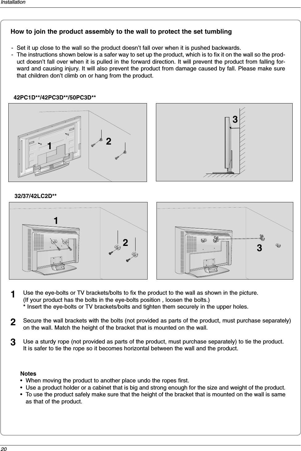 20InstallationHow to join the product assembly to the wall to protect the set tumbling- Set it up close to the wall so the product doesn’t fall over when it is pushed backwards. - The instructions shown below is a safer way to set up the product, which is to fix it on the wall so the prod-uct doesn’t fall over when it is pulled in the forward direction. It will prevent the product from falling for-ward and causing injury. It will also prevent the product from damage caused by fall. Please make surethat children don’t climb on or hang from the product. 42PC1D**/42PC3D**/50PC3D**Notes•When moving the product to another place undo the ropes first.•Use a product holder or a cabinet that is big and strong enough for the size and weight of the product. •To use the product safely make sure that the height of the bracket that is mounted on the wall is sameas that of the product. 2 2 3113Use the eye-bolts or TV brackets/bolts to fix the product to the wall as shown in the picture. (If your product has the bolts in the eye-bolts position , loosen the bolts.)* Insert the eye-bolts or TV brackets/bolts and tighten them securely in the upper holes.Secure the wall brackets with the bolts (not provided as parts of the product, must purchase separately)on the wall. Match the height of the bracket that is mounted on the wall.Use a sturdy rope (not provided as parts of the product, must purchase separately) to tie the product. It is safer to tie the rope so it becomes horizontal between the wall and the product.12332/37/42LC2D**