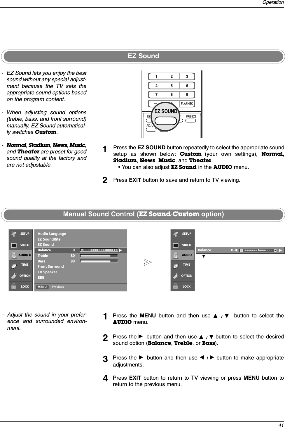 41OperationEZ SoundManual Sound Control (EZ Sound-Custom option)- EZ Sound lets you enjoy the bestsound without any special adjust-ment because the TV sets theappropriate sound options basedon the program content.- When adjusting sound options(treble, bass, and front surround)manually, EZ Sound automatical-ly switches Custom.-Normal, Stadium, News, Music,and Theater are preset for goodsound quality at the factory andare not adjustable.- Adjust the sound in your prefer-ence and surrounded environ-ment. Press the EZ SOUND button repeatedly to select the appropriate soundsetup as shown below: Custom  (your own settings), Normal,Stadium, News, Music, and Theater.• You can also adjust EZ Sound in the AUDIO menu.Press EXIT button to save and return to TV viewing.12Press the MENU button and then use DD /  EEbutton to select theAUDIO menu.Press the GGbutton and then use DD /  EEbutton to select the desiredsound option (Balance,Treble, or Bass). Press the GGbutton and then use FF / GGbutton to make appropriateadjustments.Press  EXIT  button to return to TV viewing or press MENU button toreturn to the previous menu.1234PreviousMENUAudio LanguageEZ SoundRiteEZ SoundBalance 0 GTreble 80Bass 80Front SurroundTV SpeakerBBEL REEBalance                  0 FF                         GL RSETUPVIDEOAUDIO GTIMEOPTIONLOCKSETUPVIDEOAUDIOTIMEOPTIONLOCK1 2 3     4 5 6    7809   APMADJUSTSAPEZ SOUNDEZ PICFREEZEFLASHBKEZ SOUND