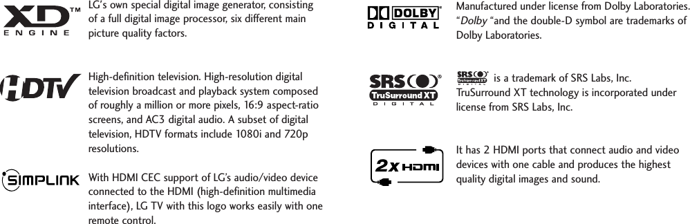 LG&apos;s own special digital image generator, consistingof a full digital image processor, six different mainpicture quality factors.High-definition television. High-resolution digitaltelevision broadcast and playback system composedof roughly a million or more pixels, 16:9 aspect-ratioscreens, and AC3 digital audio. A subset of digitaltelevision, HDTV formats include 1080i and 720presolutions.With HDMI CEC support of LG’s audio/video deviceconnected to the HDMI (high-definition multimediainterface), LG TV with this logo works easily with oneremote control. Manufactured under license from Dolby Laboratories.“Dolby“and the double-D symbol are trademarks ofDolby Laboratories.  is a trademark of SRS Labs, Inc.TruSurround XT technology is incorporated underlicense from SRS Labs, Inc.It has 2 HDMI ports that connect audio and videodevices with one cable and produces the highestquality digital images and sound.