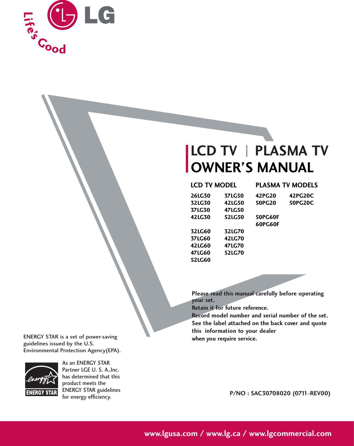 Please read this manual carefully before operatingyour set. Retain it for future reference.Record model number and serial number of the set. See the label attached on the back cover and quote this  information to your dealer when you require service.LCD TV PLASMA TVOWNER’S MANUALLCD TV MODEL26LG30 37LG5032LG30 42LG5037LG30 47LG5042LG30 52LG5032LG60 32LG7037LG60 42LG7042LG60 47LG7047LG60 52LG7052LG60PLASMA TV MODELS42PG20 42PG20C50PG20 50PG20C50PG60F60PG60FP/NO : SAC30708020 (0711-REV00)www.lgusa.com / www.lg.ca / www.lgcommercial.comAs an ENERGY STARPartner LGE U. S. A.,Inc.has determined that thisproduct meets theENERGY STAR guidelinesfor energy efficiency.ENERGY STAR is a set of power-savingguidelines issued by the U.S.Environmental Protection Agency(EPA).
