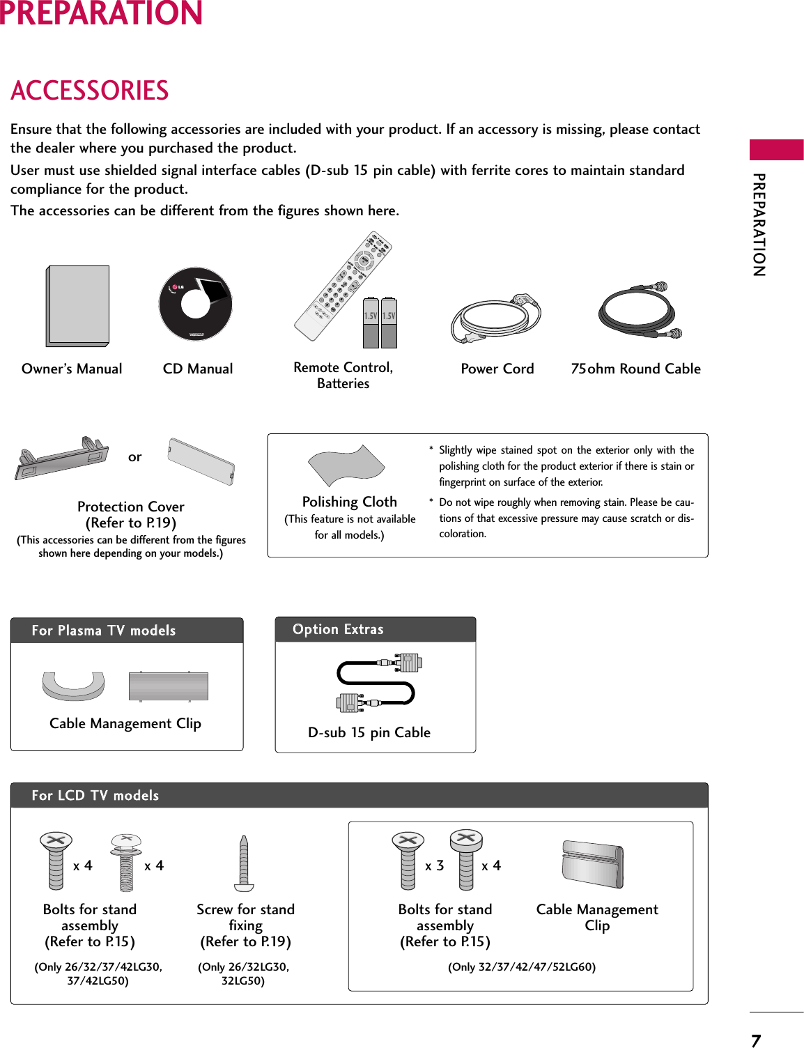 PREPARATION7PREPARATIONACCESSORIESEnsure that the following accessories are included with your product. If an accessory is missing, please contactthe dealer where you purchased the product. User must use shielded signal interface cables (D-sub 15 pin cable) with ferrite cores to maintain standardcompliance for the product.The accessories can be different from the figures shown here.OOppttiioonn EExxttrraassFFoorr LLCCDD TTVV mmooddeellssFFoorr PPllaassmmaa TTVV mmooddeellssCable Management ClipProtection Cover(Refer to P.19)(This accessories can be different from the figuresshown here depending on your models.)* Slightly wipe  stained  spot  on the  exterior  only with  thepolishing cloth for the product exterior if there is stain orfingerprint on surface of the exterior.* Do not wipe roughly when removing stain. Please be cau-tions of that excessive pressure may cause scratch or dis-coloration.Polishing Cloth(This feature is not availablefor all models.)Copyright© 2007 LGE,All Rights Reserved.D-sub 15 pin Cable1.5V 1.5VOwner’s Manual Power Cord 75ohm Round CableRemote Control,BatteriesINPUTFAVMUTETVSTBPOWERQ. MENUMENUAV MODERETURNENTERVOLCH1234567809FLASHBKPAGEDVDVCRCD Manual(Only 26/32/37/42LG30,37/42LG50)(Only 26/32LG30,32LG50)Bolts for standassembly(Refer to P.15)Screw for standfixing(Refer to P.19)x 4 x 4orCable ManagementClip(Only 32/37/42/47/52LG60)Bolts for standassembly(Refer to P.15)x 3 x 4