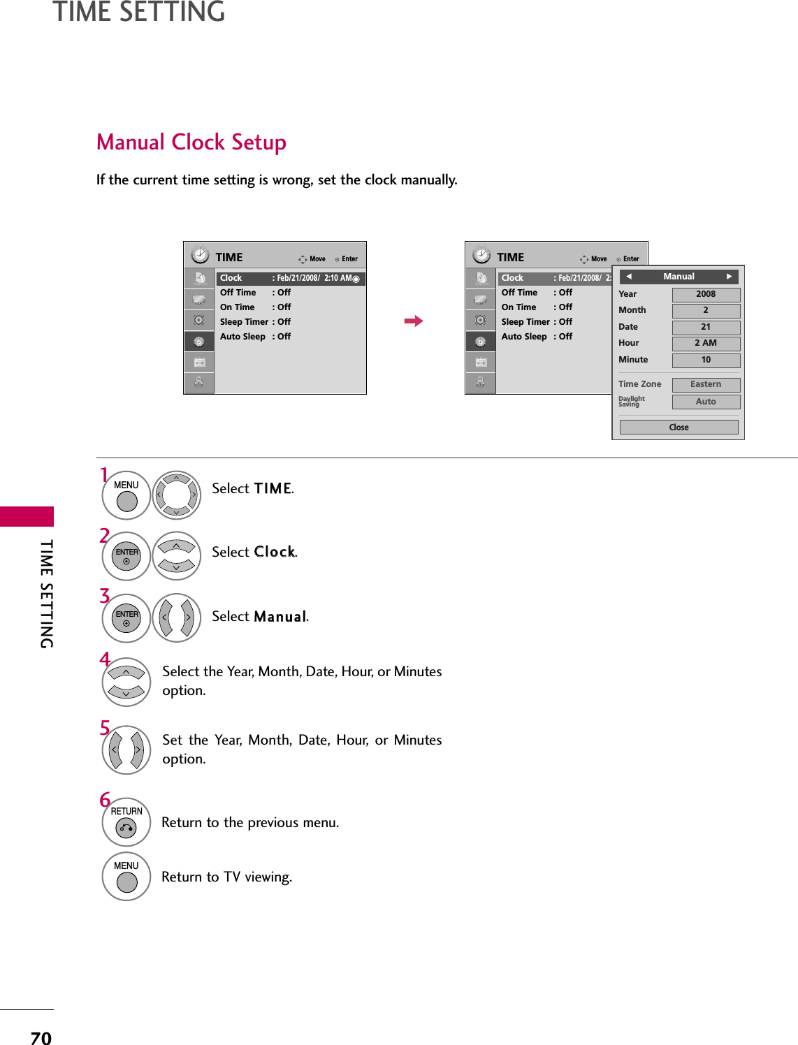 TIME SETTING70TIME SETTINGManual Clock SetupIf the current time setting is wrong, set the clock manually.Select TTIIMMEE.Select CClloocckk.Select MMaannuuaall.1MENU32ENTERENTERSelect the Year, Month, Date, Hour, or Minutesoption.4Set the  Year, Month,  Date,  Hour,  or  Minutesoption.56RETURNReturn to the previous menu.MENUReturn to TV viewing.EnterMoveTIMEClock :Feb/21/2008/  2:10 AMOff Time : OffOn Time : OffSleep Timer : OffAuto Sleep : OffEnterMoveTIMEClock :Feb/21/2008/  2:10 AMOff Time : OffOn Time : OffSleep Timer : OffAuto Sleep : OffYearMonth 2Date 21Hour 2 AM2008Minute 10Time Zone EasternDaylightSaving AutoCloseFFManualGG
