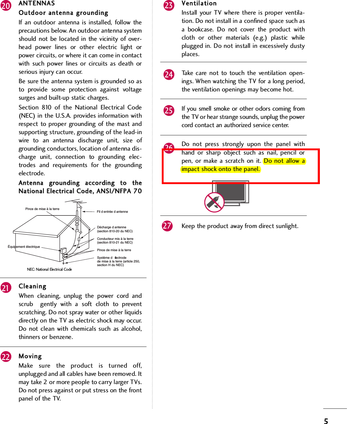 5AANNTTEENNNNAASSOOuuttddoooorr  aanntteennnnaa  ggrroouunnddiinnggIf an outdoor antenna is installed, follow theprecautions below. An outdoor antenna systemshould not be located in the vicinity of over-head power lines or other electric light orpower circuits, or where it can come in contactwith such power lines or circuits as death orserious injury can occur.Be sure the antenna system is grounded so asto provide some protection against voltagesurges and built-up static charges. Section 810 of the National Electrical Code(NEC) in the U.S.A. provides information withrespect to proper grounding of the mast andsupporting structure, grounding of the lead-inwire to an antenna discharge unit, size ofgrounding conductors, location of antenna dis-charge unit, connection to grounding elec-trodes and requirements for the groundingelectrode. AAnntteennnnaa  ggrroouunnddiinngg  aaccccoorrddiinngg  ttoo  tthheeNNaattiioonnaall  EElleeccttrriiccaall  CCooddee,,  AANNSSII//NNFFPPAA  7700CClleeaanniinnggWhen cleaning, unplug the power cord andscrub  gently with a soft cloth to preventscratching. Do not spray water or other liquidsdirectly on the TV as electric shock may occur.Do not clean with chemicals such as alcohol,thinners or benzene.  MMoovviinnggMake sure the product is turned off,unplugged and all cables have been removed. Itmay take 2 or more people to carry larger TVs.Do not press against or put stress on the frontpanel of the TV. VVeennttiillaattiioonnInstall your TV where there is proper ventila-tion. Do not install in a confined space such asa bookcase. Do not cover the product withcloth or other materials (e.g.) plastic whileplugged in. Do not install in excessively dustyplaces. Take care not to touch the ventilation open-ings. When watching the TV for a long period,the ventilation openings may become hot. If you smell smoke or other odors coming fromthe TV or hear strange sounds, unplug the powercord contact an authorized service center.Do not press strongly upon the panel withhand or sharp object such as nail, pencil orpen, or make a scratch on it. Do not allow aimpact shock onto the panel.Keep the product away from direct sunlight.20 232425262122Fil d entrée d antenneDécharge d antenne(section 810-20 du NEC)Conducteur mis à la terre(section 810-21 du NEC)Pince de mise à la terreSystème d électrodede mise à la terre (article 250,section H du NEC)Pince de mise à la terreÉquipement électriqueNEC: National Electrical Code27