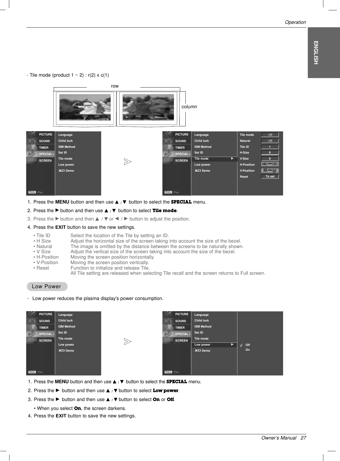 Owner’s Manual   27OperationENGLISHPICTURESOUNDTIMERSPECIALSCREENPrev.MenuPICTURESOUNDTIMERSPECIALSCREENPrev.MenuLanguageChild lockISM MethodSet IDTile modeLow powerDemo1. Press the MENU button and then use DD  / EEbutton to select the SPECIAL menu.2. Press the GGbutton and then use DD  / EEbutton to select Tile mode.3. Press the GGbutton and then DD/ EEor FF/ GG  button to adjust the position.4. Press the EXITbutton to save the new settings.• Tile ID Select the location of the Tile by setting an ID.• H Size Adjust the horizontal size of the screen taking into account the size of the bezel.• Natural The image is omitted by the distance between the screens to be naturally shown.• V Size Adjust the vertical size of the screen taking into account the size of the bezel.• H-Position Moving the screen position horizontally.• V-Position Moving the screen position vertically.• Reset Function to initialize and release Tile.All Tile setting are released when selecting Tile recall and the screen returns to Full screen.LanguageChild lockISM MethodSet IDTile mode GGLow powerDemoTile mode NaturalTile IDH-SizeV-SizeH-PositionV-PositionResetOffOff100F GTo setF GLow PowerLow Power-Low power reduces the plasma display&apos;s power consumption.1. Press the MENU button and then use DD  / EEbutton to select the SPECIAL menu.2. Press the GGbutton and then use DD  / EEbutton to select Low power.3. Press the GGbutton and then use DD  / EEbutton to select On or Off.• When you select On, the screen darkens.4. Press the EXITbutton to save the new settings.PICTURESOUNDTIMERSPECIALSCREENPrev.MenuPICTURESOUNDTIMERSPECIALSCREENPrev.MenuLanguageChild lockISM MethodSet IDTile modeLow powerDemoLanguageChild lockISM MethodSet IDTile modeLow power GGDemoOffOn- Tile mode (product 1 ~ 2) : r(2) x c(1)rowcolumn