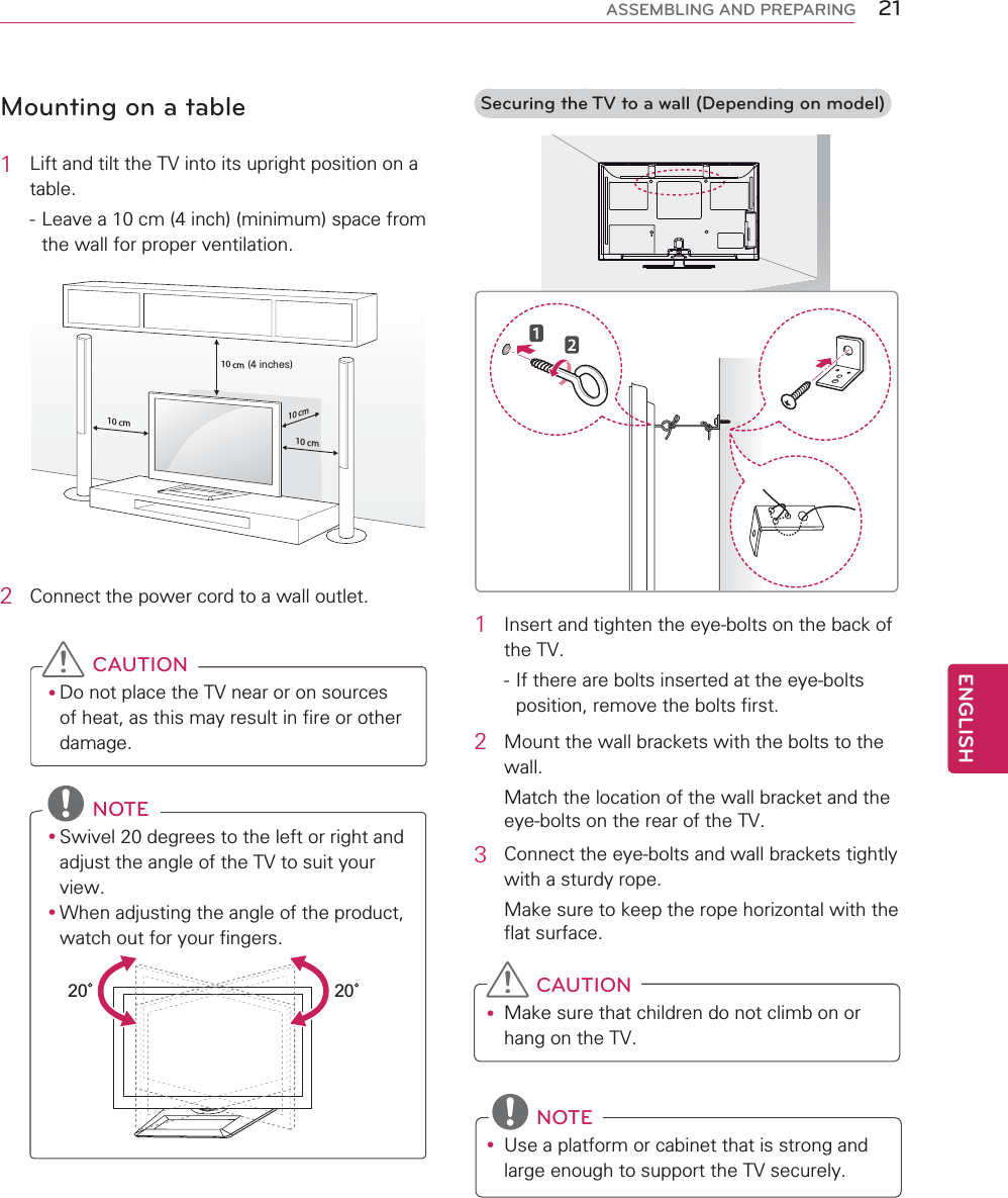 21ENGENGLISHASSEMBLING AND PREPARINGMounting on a table1Lift and tilt the TV into its upright position on a table.- Leave a 10 cm (4 inch) (minimum) space from the wall for proper ventilation. 10 cm10 cm10 cm10 cm(4 inches)2Connect the power cord to a wall outlet.CAUTIONyDo not place the TV near or on sources of heat, as this may result in fire or other damage.NOTEySwivel 20 degrees to the left or right and adjust the angle of the TV to suit your view.yWhen adjusting the angle of the product, watch out for your fingers.2020 Securing the TV to a wall (Depending on model)1Insert and tighten the eye-bolts on the back of the TV.- If there are bolts inserted at the eye-bolts position, remove the bolts first.2Mount the wall brackets with the bolts to the wall.Match the location of the wall bracket and the eye-bolts on the rear of the TV.3Connect the eye-bolts and wall brackets tightly with a sturdy rope.Make sure to keep the rope horizontal with the flat surface.CAUTIONyMake sure that children do not climb on or hang on the TV.NOTEyUse a platform or cabinet that is strong and large enough to support the TV securely.