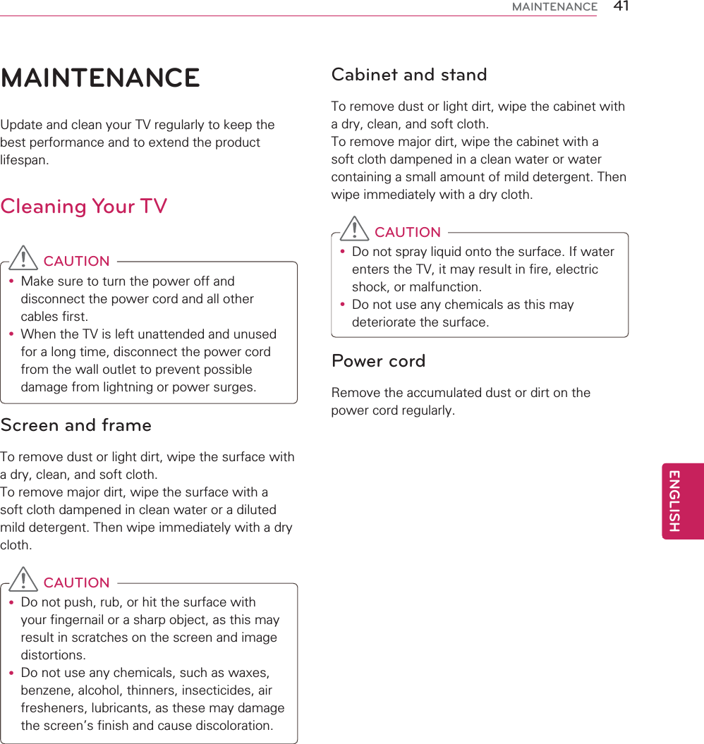 41ENGENGLISHMAINTENANCEMAINTENANCEUpdate and clean your TV regularly to keep the best performance and to extend the product lifespan.Cleaning Your TVCAUTIONyMake sure to turn the power off and disconnect the power cord and all other cables first.yWhen the TV is left unattended and unused for a long time, disconnect the power cord from the wall outlet to prevent possible damage from lightning or power surges.Screen and frameTo remove dust or light dirt, wipe the surface with a dry, clean, and soft cloth.To remove major dirt, wipe the surface with a soft cloth dampened in clean water or a diluted mild detergent. Then wipe immediately with a dry cloth.CAUTIONyDo not push, rub, or hit the surface with your fingernail or a sharp object, as this may result in scratches on the screen and image distortions.yDo not use any chemicals, such as waxes, benzene, alcohol, thinners, insecticides, air fresheners, lubricants, as these may damage the screen’s finish and cause discoloration.Cabinet and standTo remove dust or light dirt, wipe the cabinet with a dry, clean, and soft cloth.To remove major dirt, wipe the cabinet with a soft cloth dampened in a clean water or water containing a small amount of mild detergent. Then wipe immediately with a dry cloth.CAUTIONyDo not spray liquid onto the surface. If water enters the TV, it may result in fire, electric shock, or malfunction.yDo not use any chemicals as this may deteriorate the surface.Power cordRemove the accumulated dust or dirt on the power cord regularly.