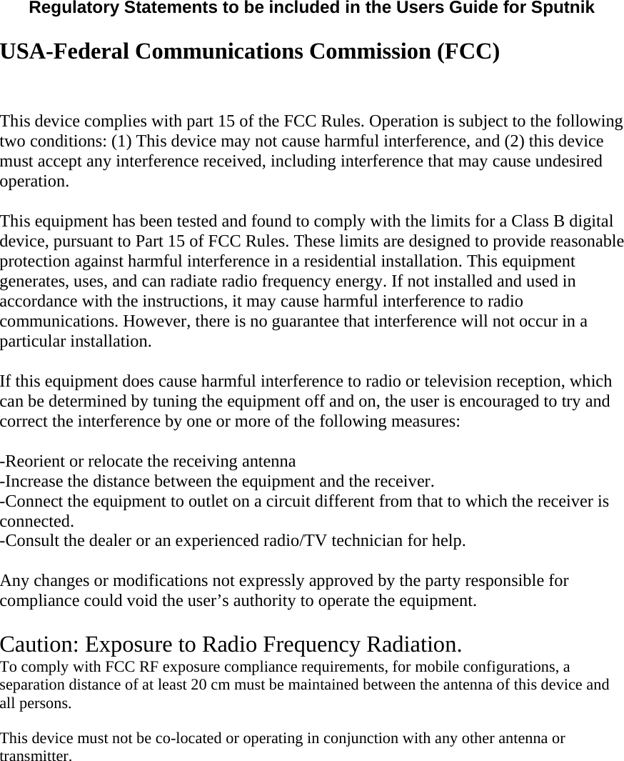  Regulatory Statements to be included in the Users Guide for Sputnik  USA-Federal Communications Commission (FCC)  This device complies with part 15 of the FCC Rules. Operation is subject to the following two conditions: (1) This device may not cause harmful interference, and (2) this device must accept any interference received, including interference that may cause undesired operation. This equipment has been tested and found to comply with the limits for a Class B digital device, pursuant to Part 15 of FCC Rules. These limits are designed to provide reasonable protection against harmful interference in a residential installation. This equipment generates, uses, and can radiate radio frequency energy. If not installed and used in accordance with the instructions, it may cause harmful interference to radio communications. However, there is no guarantee that interference will not occur in a particular installation.  If this equipment does cause harmful interference to radio or television reception, which can be determined by tuning the equipment off and on, the user is encouraged to try and correct the interference by one or more of the following measures:  -Reorient or relocate the receiving antenna -Increase the distance between the equipment and the receiver. -Connect the equipment to outlet on a circuit different from that to which the receiver is connected. -Consult the dealer or an experienced radio/TV technician for help.  Any changes or modifications not expressly approved by the party responsible for compliance could void the user’s authority to operate the equipment.  Caution: Exposure to Radio Frequency Radiation. To comply with FCC RF exposure compliance requirements, for mobile configurations, a separation distance of at least 20 cm must be maintained between the antenna of this device and all persons.   This device must not be co-located or operating in conjunction with any other antenna or transmitter.  