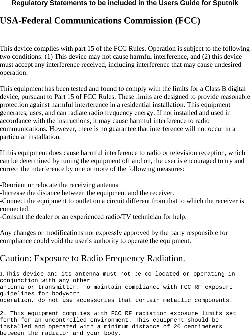  Regulatory Statements to be included in the Users Guide for Sputnik  USA-Federal Communications Commission (FCC)  This device complies with part 15 of the FCC Rules. Operation is subject to the following two conditions: (1) This device may not cause harmful interference, and (2) this device must accept any interference received, including interference that may cause undesired operation. This equipment has been tested and found to comply with the limits for a Class B digital device, pursuant to Part 15 of FCC Rules. These limits are designed to provide reasonable protection against harmful interference in a residential installation. This equipment generates, uses, and can radiate radio frequency energy. If not installed and used in accordance with the instructions, it may cause harmful interference to radio communications. However, there is no guarantee that interference will not occur in a particular installation.  If this equipment does cause harmful interference to radio or television reception, which can be determined by tuning the equipment off and on, the user is encouraged to try and correct the interference by one or more of the following measures:  -Reorient or relocate the receiving antenna -Increase the distance between the equipment and the receiver. -Connect the equipment to outlet on a circuit different from that to which the receiver is connected. -Consult the dealer or an experienced radio/TV technician for help.  Any changes or modifications not expressly approved by the party responsible for compliance could void the user’s authority to operate the equipment.  Caution: Exposure to Radio Frequency Radiation.  1. This device and its antenna must not be co-located or operating in conjunction with any other antenna or transmitter. To maintain compliance with FCC RF exposure guidelines for bodyworn operation, do not use accessories that contain metallic components.  2. This equipment complies with FCC RF radiation exposure limits set forth for an uncontrolled environment. This equipment should be installed and operated with a minimum distance of 20 centimeters between the radiator and your body.  