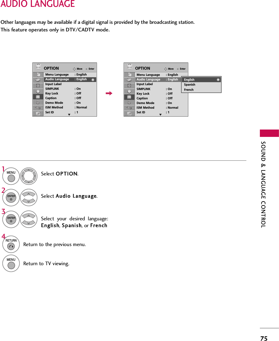 SOUND &amp; LANGUAGE CONTROL75AUDIO LANGUAGE Other languages may be available if a digital signal is provided by the broadcasting station. This feature operates only in DTV/CADTV mode.Select OOPPTTIIOONN.Select AAuuddiioo  LLaanngguuaaggee.Select your desired language:EEnngglliisshh, SSppaanniisshh, or FFrreenncchh1MENU32ENTERENTER4RETURNReturn to the previous menu.MENUReturn to TV viewing.EnterMoveOPTIONMenu Language : EnglishAudio Language : EnglishInput LabelSIMPLINK : OnKey Lock : OffCaption : OffDemo Mode : OnISM Method : NormalSet ID : 1EnterMoveOPTIONMenu Language : EnglishAudio Language : EnglishInput LabelSIMPLINK : OnKey Lock : OffCaption : OffDemo Mode : OnISM Method : NormalSet ID : 1E EEnglishSpanishFrench