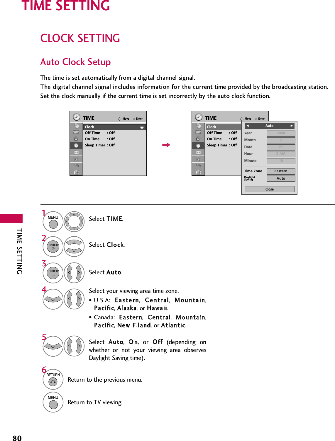 TIME SETTING80CLOCK SETTINGTIME SETTINGAuto Clock SetupThe time is set automatically from a digital channel signal.  The digital channel signal includes information for the current time provided by the broadcasting station.Set the clock manually if the current time is set incorrectly by the auto clock function.Select TTIIMMEE.Select CClloocckk.Select AAuuttoo.1MENU32ENTERENTERSelect your viewing area time zone.• U.S.A:  EEaasstteerrnn,  CCeennttrraall,  MMoouunnttaaiinn,PPaacciiffiicc, AAllaasskkaa, or HHaawwaaiiii.• Canada:  EEaasstteerrnn,  CCeennttrraall,  MMoouunnttaaiinn,PPaacciiffiicc, NNeeww  FF..llaanndd, or AAttllaannttiicc.4Select  AAuuttoo,  OOnn, or OOffff(depending onwhether or not your viewing area observesDaylight Saving time).56RETURNReturn to the previous menu.MENUReturn to TV viewing.EnterMoveTIMEClockOff Time : OffOn Time : OffSleep Timer : OffEnterMoveTIMEClockOff Time : OffOn Time : OffSleep Timer : OffYearMonth 2Date 21Hour 2 AM2008Minute 10Time Zone EasternDaylightSaving AutoCloseFF                            Auto GG