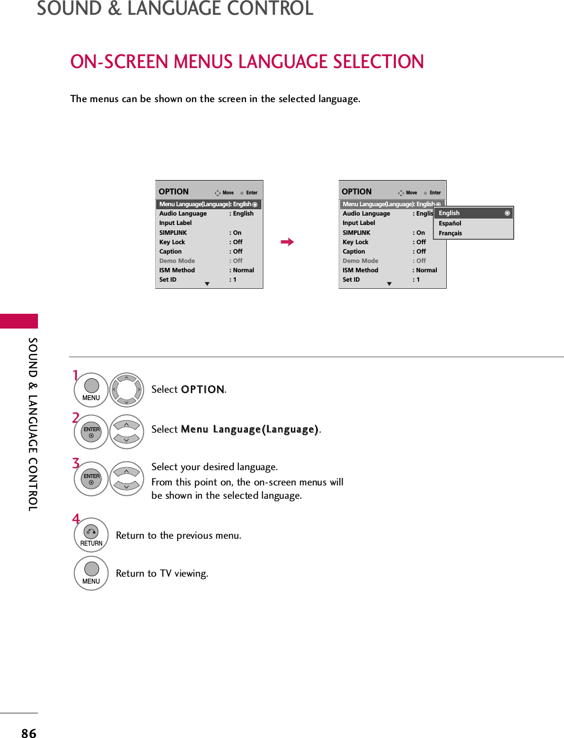 SOUND &amp; LANGUAGE CONTROL86SOUND &amp; LANGUAGE CONTROLON-SCREEN MENUS LANGUAGE SELECTIONThe menus can be shown on the screen in the selected language.Select OOPPTTIIOONN.Select MMeennuu  LLaanngguuaaggee((LLaanngguuaaggee)).Select your desired language.From this point on, the on-screen menus willbe shown in the selected language.1MENU32ENTERENTER4RETURNReturn to the previous menu.MENUReturn to TV viewing.EnterMoveOPTIONMenu Language(Language): EnglishAudio Language : EnglishInput LabelSIMPLINK : OnKey Lock : OffCaption : OffDemo Mode : OffISM Method : NormalSet ID : 1EnterMoveOPTIONMenu Language(Language): EnglishAudio Language : EnglishInput LabelSIMPLINK : OnKey Lock : OffCaption : OffDemo Mode : OffISM Method : NormalSet ID : 1E EEnglishEspañolFrançais