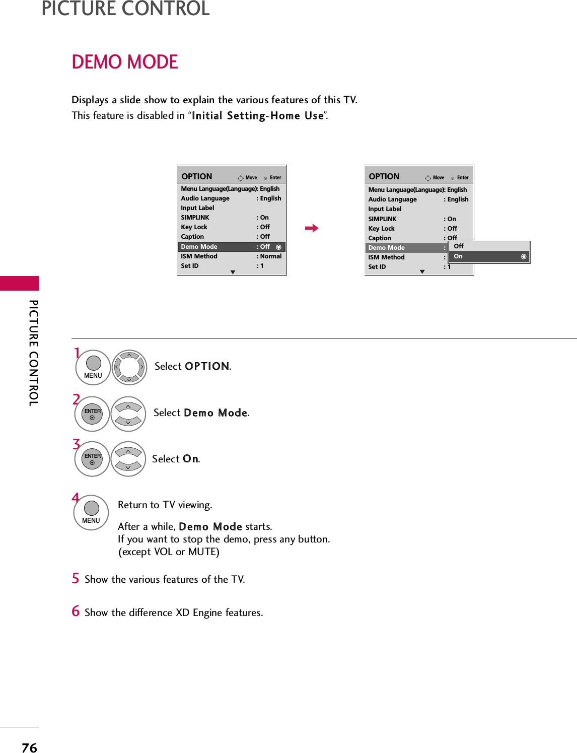 PICTURE CONTROL76PICTURE CONTROLDEMO MODEDisplays a slide show to explain the various features of this TV.This feature is disabled in “IInniittiiaall  SSeettttiinngg--HHoommee  UUssee”.EnterMoveOPTIONMenu Language(Language): EnglishAudio Language : EnglishInput LabelSIMPLINK : OnKey Lock : OffCaption : OffDemo Mode : OffISM Method : NormalSet ID : 1EnterMoveOPTIONMenu Language(Language): EnglishAudio Language : EnglishInput LabelSIMPLINK : OnKey Lock : OffCaption : OffDemo Mode : OffISM Method : NormalSet ID : 1EEOffOnSelect OOPPTTIIOONN.1MENUSelect DDeemmoo  MMooddee.2ENTERSelect OOnn.3ENTERReturn to TV viewing.After a while, DDeemmoo  MMooddeestarts.If you want to stop the demo, press any button.(except VOL or MUTE)4MENUShow the various features of the TV.56Show the difference XD Engine features.