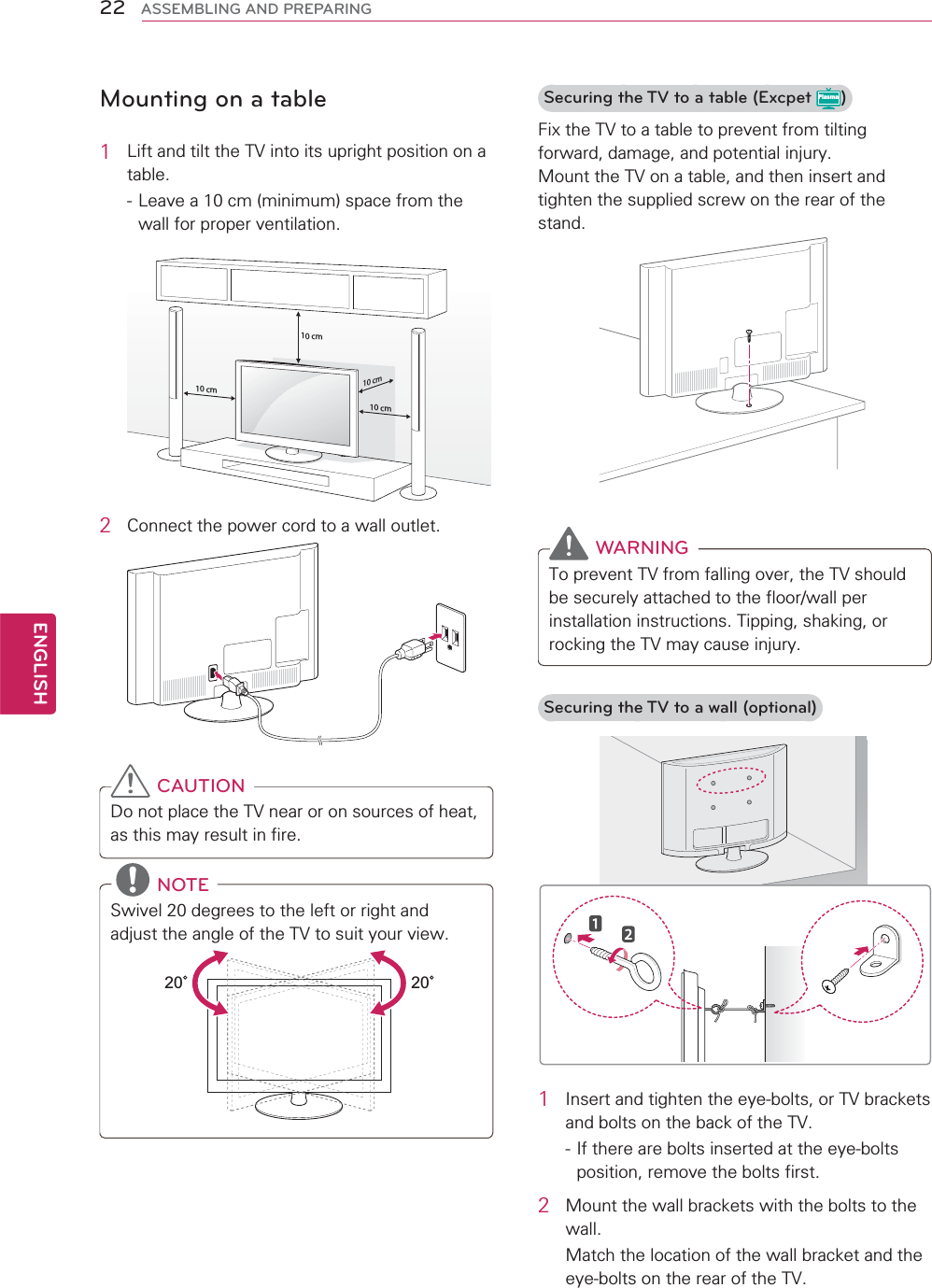 22ENGENGLISHASSEMBLING AND PREPARINGMounting on a table1Lift and tilt the TV into its upright position on a table.- Leave a 10 cm (minimum) space from the wall for proper ventilation.10 cm10 cm10 cm10 cm2Connect the power cord to a wall outlet.CAUTIONDo not place the TV near or on sources of heat, as this may result in fire.NOTESwivel 20 degrees to the left or right and adjust the angle of the TV to suit your view.2020Securing the TV to a table (Excpet Plasma)Fix the TV to a table to prevent from tilting forward, damage, and potential injury.Mount the TV on a table, and then insert and tighten the supplied screw on the rear of the stand. WARNINGTo prevent TV from falling over, the TV should be securely attached to the floor/wall per installation instructions. Tipping, shaking, or rocking the TV may cause injury.Securing the TV to a wall (optional)1Insert and tighten the eye-bolts, or TV brackets and bolts on the back of the TV.- If there are bolts inserted at the eye-bolts position, remove the bolts first.2Mount the wall brackets with the bolts to the wall.Match the location of the wall bracket and the eye-bolts on the rear of the TV.