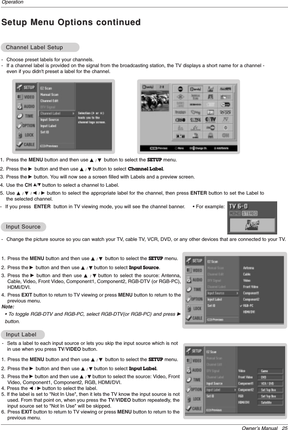 Owner’s Manual   25OperationSetup Menu Options continuedSetup Menu Options continued- Change the picture source so you can watch your TV, cable TV, VCR, DVD, or any other devices that are connected to your TV. 1. Press the MENU button and then use D / Ebutton to select the SETUP menu.2. Press the Gbutton and then use D / Ebutton to select Input Source.3. Press the Gbutton and then use D  /  Ebutton to select the source: Antenna,Cable, Video, Front Video, Component1, Component2, RGB-DTV (or RGB-PC),HDMI/DVI.4. Press EXIT button to return to TV viewing or press MENU button to return to theprevious menu.Note:• To toggle RGB-DTV and RGB-PC, select RGB-DTV(or RGB-PC) and press Gbutton.Input SourceInput Source1. Press the MENU button and then use D / Ebutton to select the SETUP menu.2. Press the Gbutton and then use D / Ebutton to select Input Label.3. Press the Gbutton and then use D / Ebutton to select the source: Video, FrontVideo, Component1, Component2, RGB, HDMI/DVI.4. Press the F / Gbutton to select the label.5. If the label is set to &quot;Not In Use&quot;, then it lets the TV know the input source is notused. From that point on, when you press the TV/VIDEO button repeatedly, theinput source set to &quot;Not In Use&quot; will be skipped.6. Press EXIT button to return to TV viewing or press MENU button to return to theprevious menu.Input LabelInput Label- Choose preset labels for your channels. - If a channel label is provided on the signal from the broadcasting station, the TV displays a short name for a channel -even if you didn&apos;t preset a label for the channel.1. Press the MENU button and then use D / Ebutton to select the SETUP menu.2. Press the Gbutton and then use D / Ebutton to select Channel Label.3. Press the Gbutton. You will now see a screen filled with Labels and a preview screen.4. Use the CH D/Ebutton to select a channel to Label. 5. Use D  / E/ F  / G  button to select the appropriate label for the channel, then press ENTER button to set the Label tothe selected channel.- If you press  ENTER button in TV viewing mode, you will see the channel banner.     • For example:Channel Label SetupChannel Label Setup- Sets a label to each input source or lets you skip the input source which is notin use when you press TV/VIDEO button. 