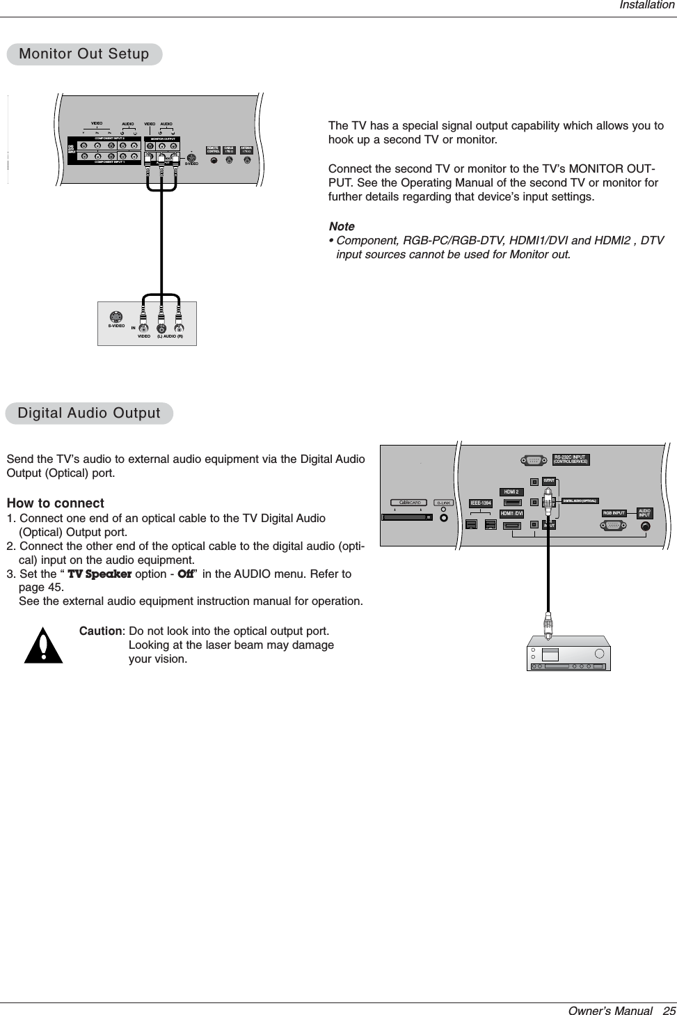 Owner’s Manual   25InstallationSend the TV’s audio to external audio equipment via the Digital AudioOutput (Optical) port.How to connect1. Connect one end of an optical cable to the TV Digital Audio(Optical) Output port.2. Connect the other end of the optical cable to the digital audio (opti-cal) input on the audio equipment.3. Set the “ TV Speaker option - Off” in the AUDIO menu. Refer topage 45.See the external audio equipment instruction manual for operation.Caution: Do not look into the optical output port.Looking at the laser beam may damageyour vision.DigitalDigital Audio OutputAudio OutputRS-232C INPUT(CONTROL/SERVICE)DIGITAL AUDIO (OPTICAL)DVIINPUTCOMPONENT2INPUTOUTPUTRGB INPUTHDMI 2HDMI1 /DVIDVD/DTVINPUTIEEE-1394AUDIOINPUTCableThe TV has a special signal output capability which allows you tohook up a second TV or monitor.Connect the second TV or monitor to the TV’s MONITOR OUT-PUT. See the Operating Manual of the second TV or monitor forfurther details regarding that device’s input settings.Note• Component, RGB-PC/RGB-DTV, HDMI1/DVI and HDMI2 , DTVinput sources cannot be used for Monitor out.AUDIORLAUDIO INPUTRGB INPUTVIDEOCOMPONENT INPUT 1RL(MONO)CABLEANTENNA AC  INPUTDVD/DTVINPUTCOMPONENT INPUT 2MONITOR OUTPUTA/V INPUT VIDEOAUDIOS-VIDEO IN(L) AUDIO (R)VIDEOS-VIDEOREMOTECONTROLMonitor Out SetupMonitor Out Setup