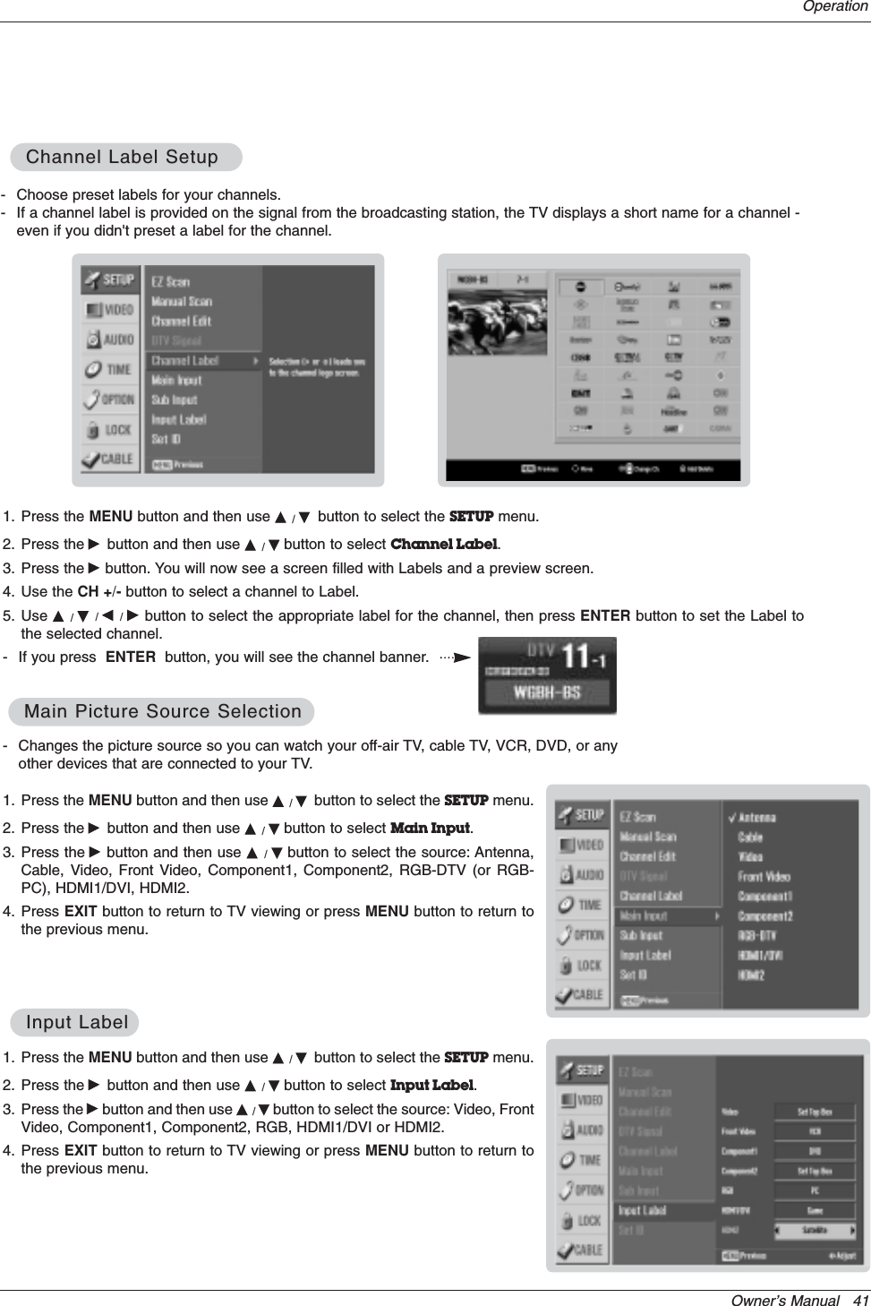 Owner’s Manual   41Operation- Changes the picture source so you can watch your off-air TV, cable TV, VCR, DVD, or anyother devices that are connected to your TV. 1. Press the MENU button and then use D/Ebutton to select the SETUP menu.2. Press the Gbutton and then use D/Ebutton to select Main Input.3. Press the Gbutton and then use D/Ebutton to select the source: Antenna,Cable, Video, Front Video, Component1, Component2, RGB-DTV (or RGB-PC), HDMI1/DVI, HDMI2.4. Press EXIT button to return to TV viewing or press MENU button to return tothe previous menu.Main Picture Source SelectionMain Picture Source Selection1. Press the MENU button and then use D/Ebutton to select the SETUP menu.2. Press the Gbutton and then use D/Ebutton to select Input Label.3. Press the Gbutton and then use D/Ebutton to select the source: Video, FrontVideo, Component1, Component2, RGB, HDMI1/DVI or HDMI2.4. Press EXIT button to return to TV viewing or press MENU button to return tothe previous menu.Input LabelInput Label- Choose preset labels for your channels. - If a channel label is provided on the signal from the broadcasting station, the TV displays a short name for a channel -even if you didn&apos;t preset a label for the channel.1. Press the MENU button and then use D/Ebutton to select the SETUP menu.2. Press the Gbutton and then use D/Ebutton to select Channel Label.3. Press the Gbutton. You will now see a screen filled with Labels and a preview screen.4. Use the CH +/- button to select a channel to Label. 5. Use D/E/F/Gbutton to select the appropriate label for the channel, then press ENTER button to set the Label tothe selected channel.- If you press  ENTER button, you will see the channel banner. Channel Label SetupChannel Label Setup