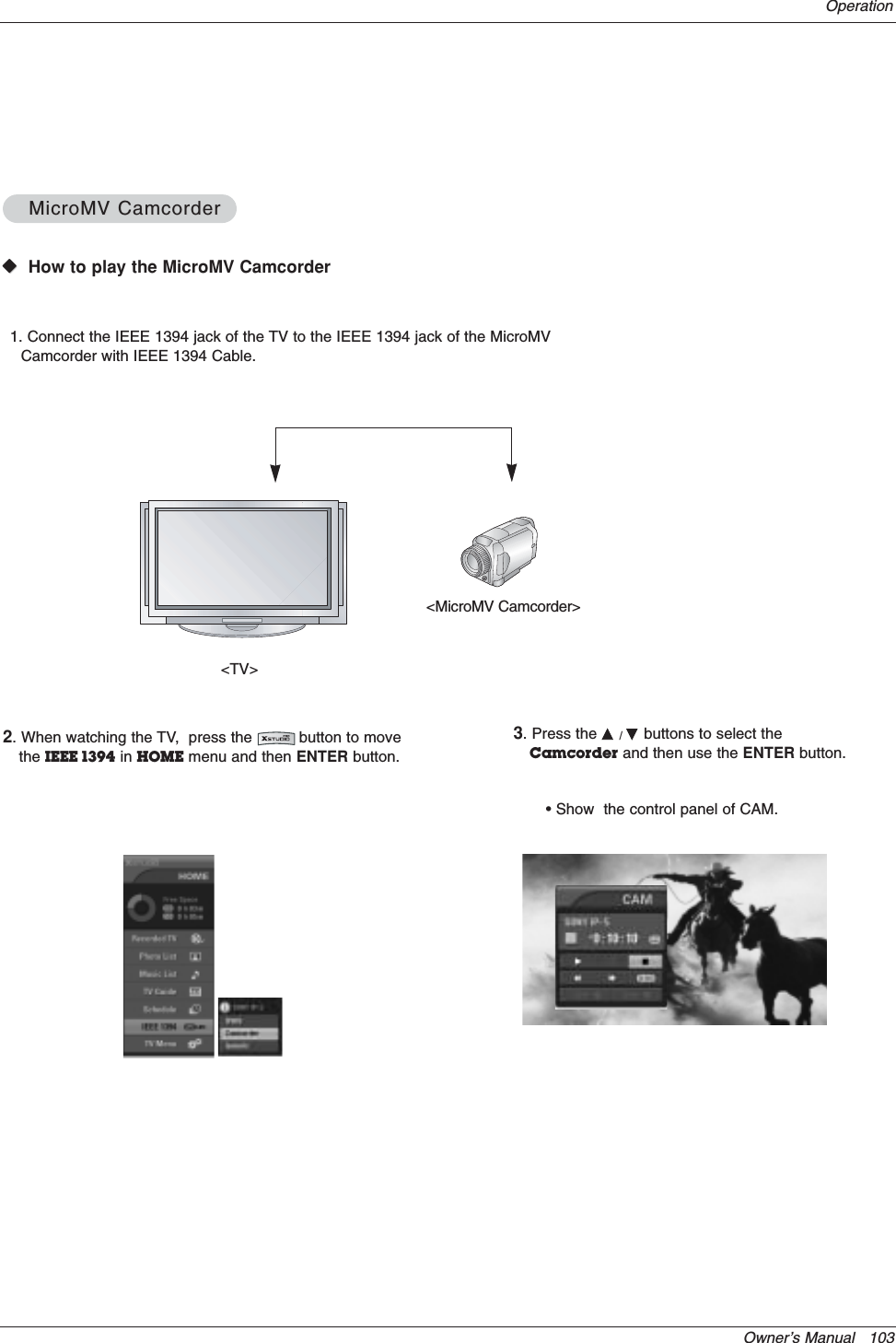 Owner’s Manual   103OperationWWVHow to play the MicroMV CamcorderMicroMV CamcorderMicroMV Camcorder&lt;TV&gt;&lt;MicroMV Camcorder&gt;1. Connect the IEEE 1394 jack of the TV to the IEEE 1394 jack of the MicroMVCamcorder with IEEE 1394 Cable.2. When watching the TV,  press the          button to movethe IEEE 1394 in HOME menu and then ENTER button.3. Press the D/Ebuttons to select theCamcorder and then use the ENTER button.• Show  the control panel of CAM.