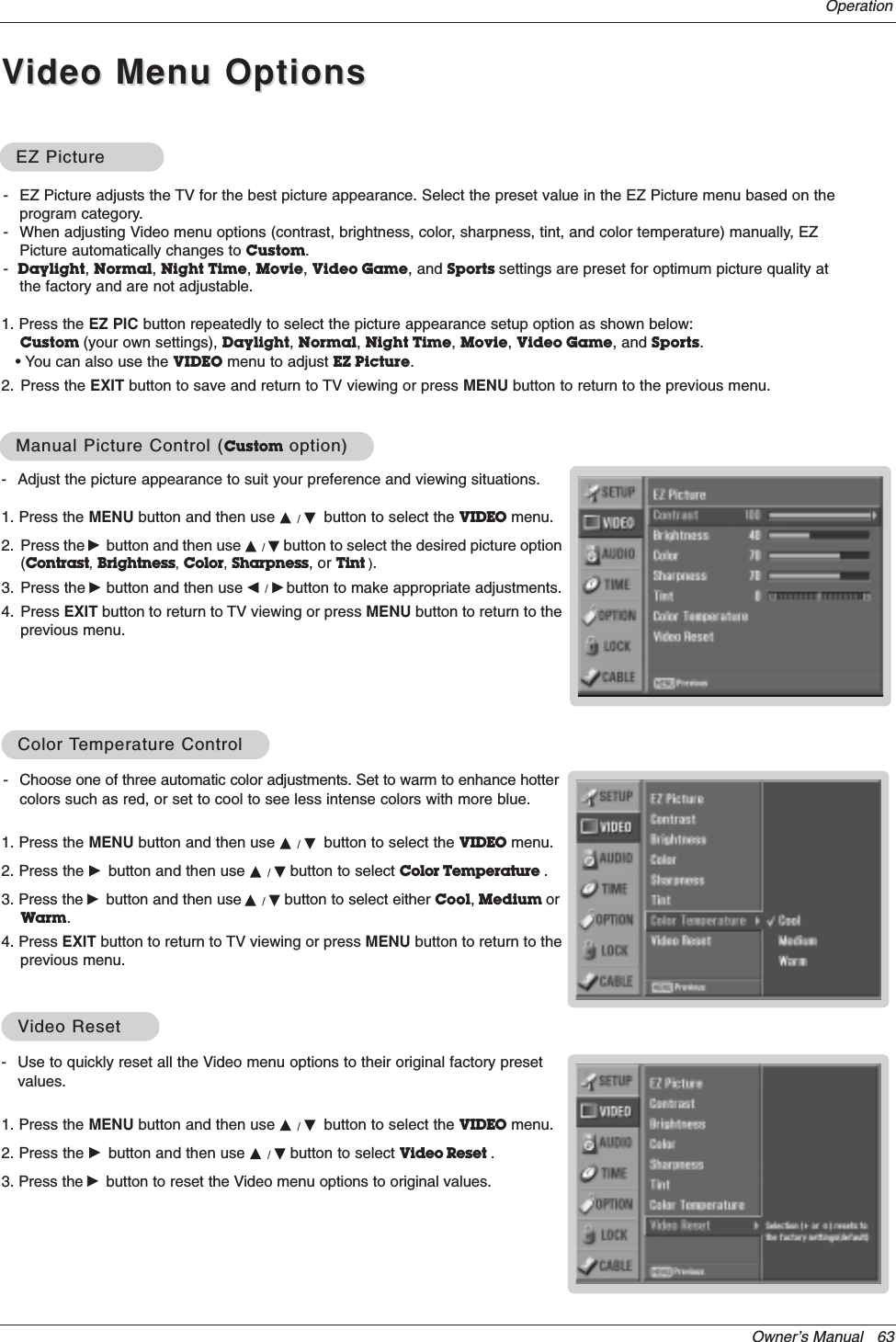 Owner’s Manual   63- Use to quickly reset all the Video menu options to their original factory presetvalues.1. Press the MENU button and then use D / Ebutton to select the VIDEO menu.2. Press the Gbutton and then use D / Ebutton to select Video Reset . 3. Press the Gbutton to reset the Video menu options to original values.VVideo Resetideo ResetOperation- Adjust the picture appearance to suit your preference and viewing situations.1. Press the MENU button and then use D / Ebutton to select the VIDEO menu.2. Press the Gbutton and then use D / Ebutton to select the desired picture option(Contrast,Brightness,Color,Sharpness, or Tint ).3. Press the Gbutton and then use F / Gbutton to make appropriate adjustments.4. Press EXIT button to return to TV viewing or press MENU button to return to theprevious menu.1. Press the EZ PIC button repeatedly to select the picture appearance setup option as shown below:Custom (your own settings), Daylight, Normal, Night Time, Movie, Video Game, and Sports.• You can also use the VIDEO menu to adjust EZ Picture.2. Press the EXIT button to save and return to TV viewing or press MENU button to return to the previous menu. EZ PictureEZ PictureManual Picture Control (Manual Picture Control (Custom option)option)- Choose one of three automatic color adjustments. Set to warm to enhance hottercolors such as red, or set to cool to see less intense colors with more blue.1. Press the MENU button and then use D / Ebutton to select the VIDEO menu.2. Press the Gbutton and then use D / Ebutton to select Color Temperature . 3. Press the Gbutton and then use D / Ebutton to select either Cool,Medium orWarm.4. Press EXIT button to return to TV viewing or press MENU button to return to theprevious menu.Color Color TTemperature Controlemperature Control- EZ Picture adjusts the TV for the best picture appearance. Select the preset value in the EZ Picture menu based on theprogram category.- When adjusting Video menu options (contrast, brightness, color, sharpness, tint, and color temperature) manually, EZPicture automatically changes to Custom.-Daylight, Normal, Night Time, Movie, Video Game, and Sports settings are preset for optimum picture quality atthe factory and are not adjustable.VVideo Menu Optionsideo Menu Options