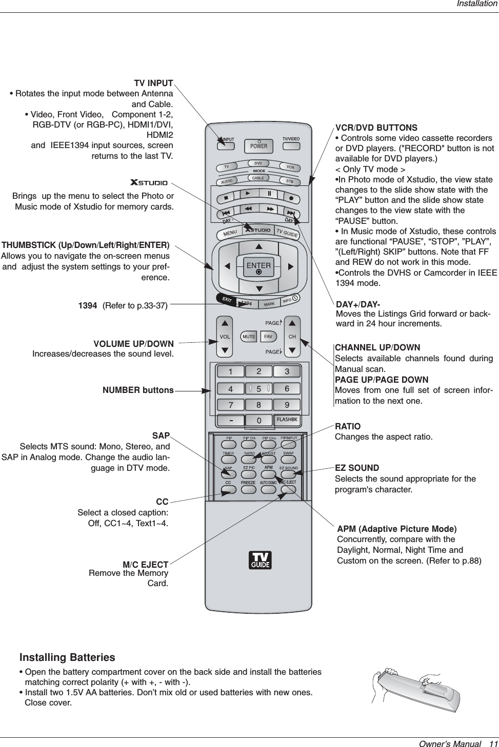 Owner’s Manual   11InstallationDAY+/DAY-Moves the Listings Grid forward or back-ward in 24 hour increments.MODEDAY -DAY +FLASHBKAPMCC1394FREEZETV INPUT TV/VIDEOM/C EJECTAUTO DEMOEXITNUMBER buttonsVCR/DVD BUTTONS• Controls some video cassette recordersor DVD players. (&quot;RECORD&quot; button is notavailable for DVD players.)&lt; Only TV mode &gt;•In Photo mode of Xstudio, the view statechanges to the slide show state with the“PLAY” button and the slide show statechanges to the view state with the“PAUSE” button.• In Music mode of Xstudio, these controlsare functional “PAUSE”, “STOP”, ”PLAY”,”(Left/Right) SKIP” buttons. Note that FFand REW do not work in this mode.•Controls the DVHS or Camcorder in IEEE1394 mode. RATIOChanges the aspect ratio.CCSelect a closed caption:Off, CC1~4, Text1~4.THUMBSTICK (Up/Down/Left/Right/ENTER)Allows you to navigate the on-screen menusand  adjust the system settings to your pref-erence.CHANNEL UP/DOWNSelects available channels found duringManual scan.PAGE UP/PAGE DOWNMoves from one full set of screen infor-mation to the next one.SAPSelects MTS sound: Mono, Stereo, andSAP in Analog mode. Change the audio lan-guage in DTV mode. EZ SOUNDSelects the sound appropriate for theprogram&apos;s character.APM (Adaptive Picture Mode)Concurrently, compare with theDaylight, Normal, Night Time andCustom on the screen. (Refer to p.88)VOLUME UP/DOWNIncreases/decreases the sound level.1394 (Refer to p.33-37)Brings  up the menu to select the Photo orMusic mode of Xstudio for memory cards.M/C EJECTRemove the MemoryCard.Installing Batteries• Open the battery compartment cover on the back side and install the batteriesmatching correct polarity (+ with +, - with -).• Install two 1.5V AA batteries. Don’t mix old or used batteries with new ones. Close cover.TV INPUT• Rotates the input mode between Antennaand Cable. • Video, Front Video,   Component 1-2,RGB-DTV (or RGB-PC), HDMI1/DVI,HDMI2and  IEEE1394 input sources, screenreturns to the last TV.