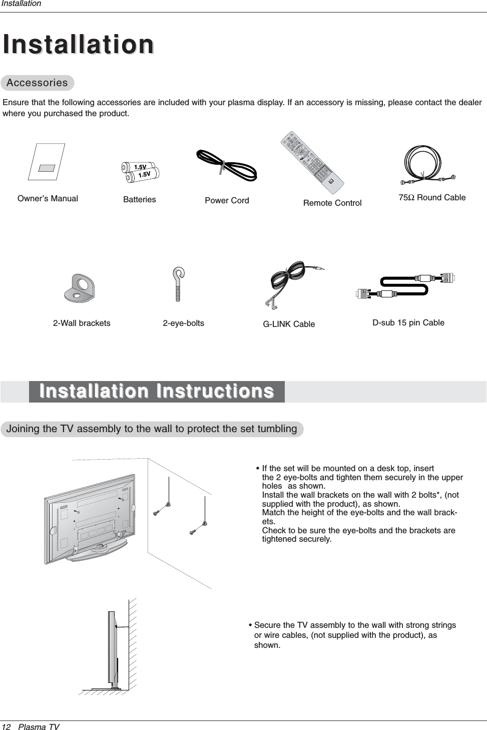 12 Plasma TVInstallationOwner’s Manual1.5V1.5VBatteries Power CordMODEDAY-DAY+FLASHBKAPMCCAUTO DEMOM/C EJECTTV INPUT TV/VIDEO75ΩRound CableEnsure that the following accessories are included with your plasma display. If an accessory is missing, please contact the dealerwhere you purchased the product.• If the set will be mounted on a desk top, insert the 2 eye-bolts and tighten them securely in the upper holes as shown.Install the wall brackets on the wall with 2 bolts*, (not supplied with the product), as shown.Match the height of the eye-bolts and the wall brack-ets.Check to be sure the eye-bolts and the brackets are tightened securely.• Secure the TV assembly to the wall with strong stringsor wire cables, (not supplied with the product), asshown.2-Wall brackets 2-eye-bolts G-LINK CableRemote ControlInstallationInstallationAccessoriesAccessoriesInstallation InstructionsInstallation InstructionsJoining the Joining the TV assembly to the wall to protect the set tumblingTV assembly to the wall to protect the set tumblingD-sub 15 pin Cable