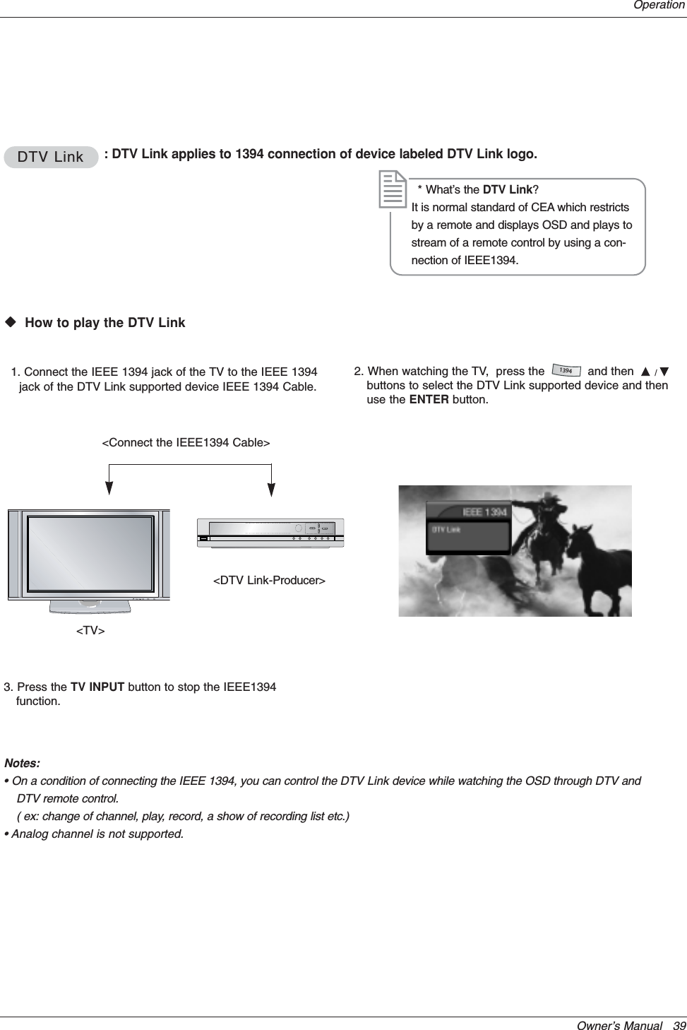 Owner’s Manual   39OperationDTV LinkDTV Link : DTV Link applies to 1394 connection of device labeled DTV Link logo.WWVHow to play the DTV Link&lt;DTV Link-Producer&gt;1. Connect the IEEE 1394 jack of the TV to the IEEE 1394jack of the DTV Link supported device IEEE 1394 Cable.* What’s the DTV Link?It is normal standard of CEA which restrictsby a remote and displays OSD and plays tostream of a remote control by using a con-nection of IEEE1394.&lt;Connect the IEEE1394 Cable&gt;2. When watching the TV,  press the            and then  D/Ebuttons to select the DTV Link supported device and thenuse the ENTER button.1394&lt;TV&gt;3. Press the TV INPUT button to stop the IEEE1394function.Notes:• On a condition of connecting the IEEE 1394, you can control the DTV Link device while watching the OSD through DTV andDTV remote control.( ex: change of channel, play, record, a show of recording list etc.)• Analog channel is not supported.