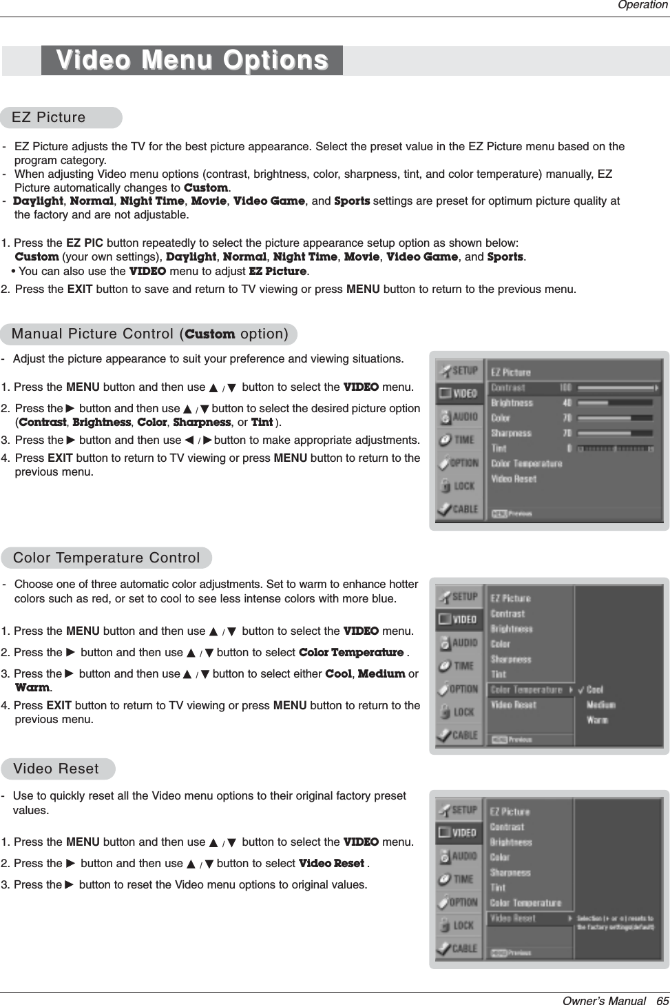 Owner’s Manual   65- Use to quickly reset all the Video menu options to their original factory presetvalues.1. Press the MENU button and then use D/Ebutton to select the VIDEO menu.2. Press the Gbutton and then use D/Ebutton to select Video Reset .3. Press the Gbutton to reset the Video menu options to original values.VVideo Resetideo ResetOperation- Adjust the picture appearance to suit your preference and viewing situations.1. Press the MENU button and then use D/Ebutton to select the VIDEO menu.2. Press the Gbutton and then use D/Ebutton to select the desired picture option(Contrast,Brightness,Color,Sharpness, or Tint ).3. Press the Gbutton and then use F/Gbutton to make appropriate adjustments.4. Press EXIT button to return to TV viewing or press MENU button to return to theprevious menu.1. Press the EZ PIC button repeatedly to select the picture appearance setup option as shown below:Custom (your own settings), Daylight,Normal,Night Time,Movie,Video Game, and Sports.• You can also use the VIDEO menu to adjust EZ Picture.2. Press the EXIT button to save and return to TV viewing or press MENU button to return to the previous menu. EZ PictureEZ PictureManual Picture Control (Manual Picture Control (Custom option)option)- Choose one of three automatic color adjustments. Set to warm to enhance hottercolors such as red, or set to cool to see less intense colors with more blue.1. Press the MENU button and then use D/Ebutton to select the VIDEO menu.2. Press the Gbutton and then use D/Ebutton to select Color Temperature .3. Press the Gbutton and then use D/Ebutton to select either Cool,Medium orWarm.4. Press EXIT button to return to TV viewing or press MENU button to return to theprevious menu.ColorColor TTemperature Controlemperature Control- EZ Picture adjusts the TV for the best picture appearance. Select the preset value in the EZ Picture menu based on theprogram category.- When adjusting Video menu options (contrast, brightness, color, sharpness, tint, and color temperature) manually, EZPicture automatically changes to Custom.-Daylight,Normal,Night Time,Movie,Video Game, and Sports settings are preset for optimum picture quality atthe factory and are not adjustable.VVideo Menu Optionsideo Menu Options