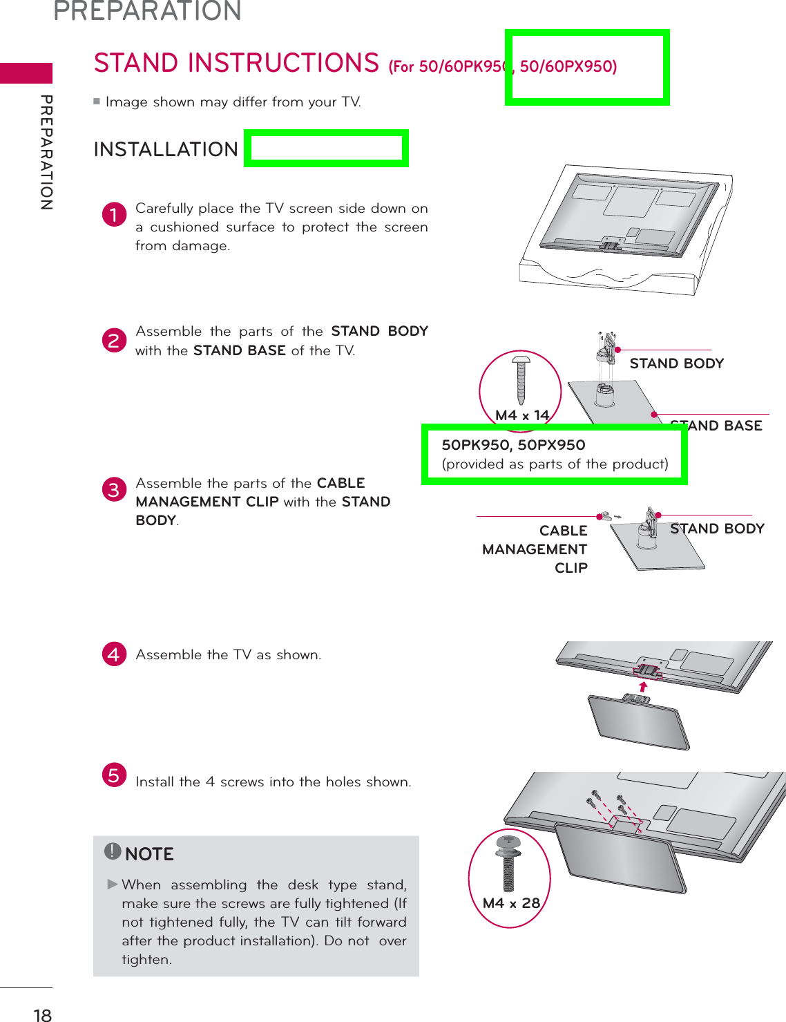 PREPARATIONPREPARATION18STAND INSTRUCTIONS (For 50/60PK950, 50/60PX950)ᯫImage shown may differ from your TV.INSTALLATION!NOTEŹWhen assembling the desk type stand, make sure the screws are fully tightened (If not tightened fully, the TV can tilt forward after the product installation). Do not  over tighten.1Carefully place the TV screen side down on a cushioned surface to protect the screen from damage.2Assemble the parts of the STAND BODYwith the STAND BASE of the TV.3Assemble the parts of the CABLEMANAGEMENT CLIP with the STAND BODY.5Install the 4 screws into the holes shown.M4 x 284Assemble the TV as shown.STAND BASESTAND BODYSTAND BODYCABLEMANAGEMENT CLIPM4 x 1450PK950, 50PX950(provided as parts of the product)