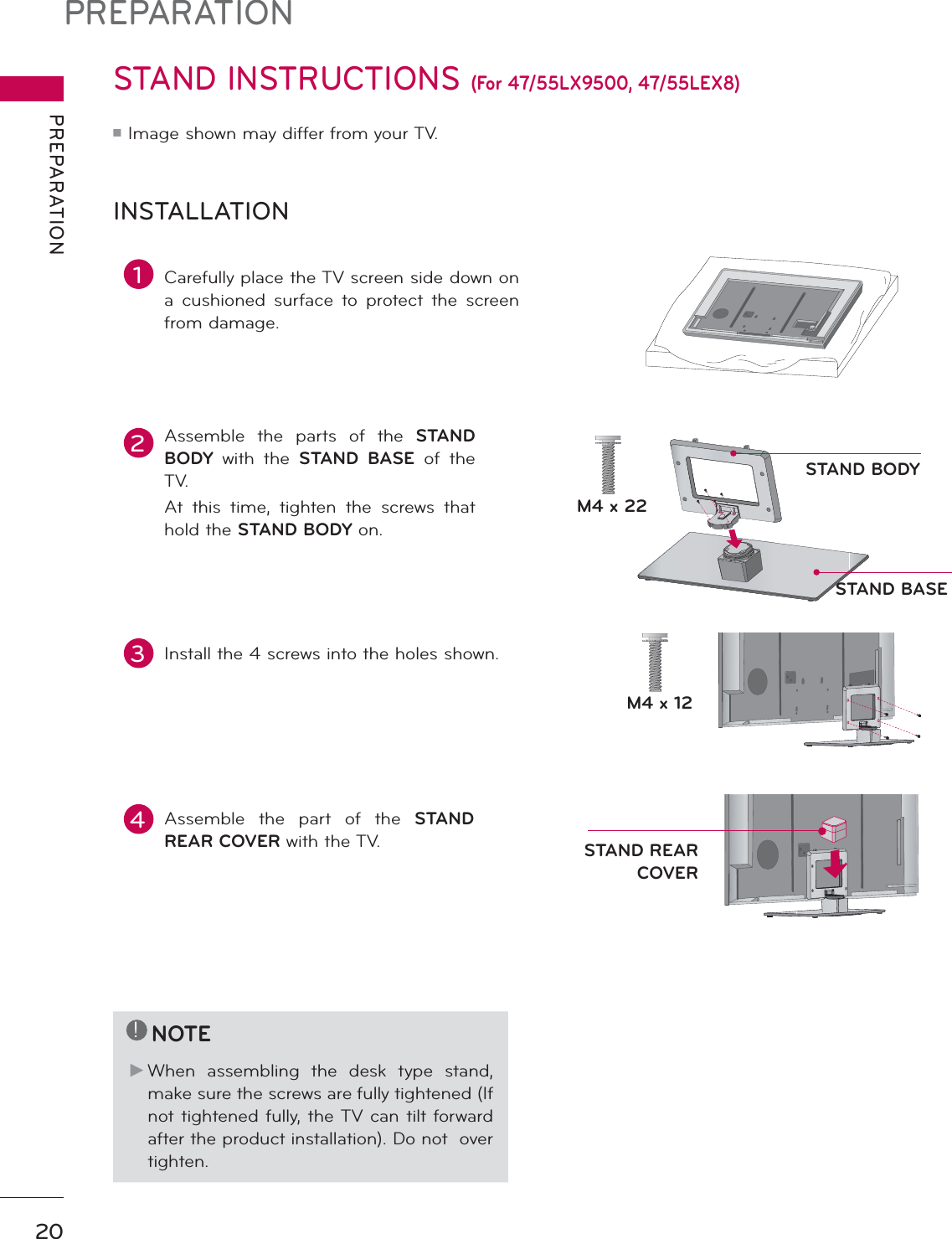 PREPARATIONPREPARATION20STAND INSTRUCTIONS (For 47/55LX9500, 47/55LEX8)ᯫImage shown may differ from your TV.INSTALLATION!NOTEŹWhen assembling the desk type stand, make sure the screws are fully tightened (If not tightened fully, the TV can tilt forward after the product installation). Do not  over tighten.2Assemble the parts of the STAND BODY with the STAND BASE of the TV.At this time, tighten the screws that hold the STAND BODY on.1Carefully place the TV screen side down on a cushioned surface to protect the screen from damage.4Assemble the part of the STAND REAR COVER with the TV.3Install the 4 screws into the holes shown.M4 x 22M4 x 12STAND BODYSTAND BASESTAND REAR COVER