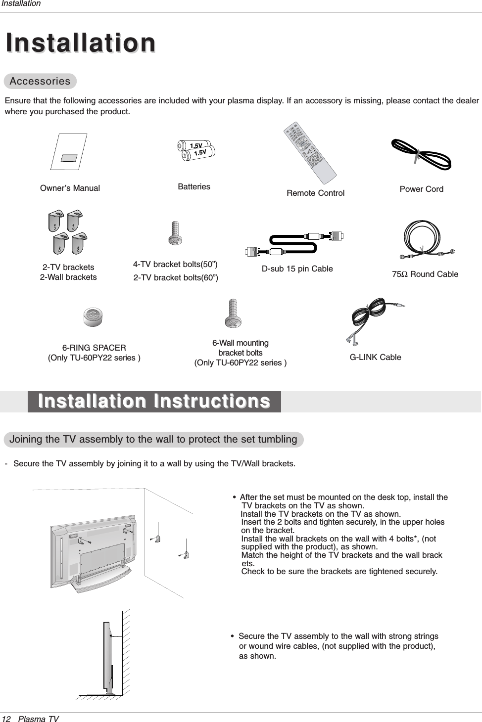 12 Plasma TVInstallationInstallationInstallationOwner’s Manual1.5V1.5VBatteries Power CordMODEDAY -DAY +FLASHBKAPMCCAUTO DEMOTV INPUT75ΩRound CableEnsure that the following accessories are included with your plasma display. If an accessory is missing, please contact the dealerwhere you purchased the product.2-TV brackets2-Wall brackets4-TV bracket bolts(50”)G-LINK Cable2-TV bracket bolts(60”)Remote ControlInstallation InstructionsInstallation InstructionsAccessoriesAccessories- Secure the TV assembly by joining it to a wall by using the TV/Wall brackets.Joining the Joining the TV assembly to the wall to protect the set tumblingTV assembly to the wall to protect the set tumbling•  After the set must be mounted on the desk top, install theTV brackets on the TV as shown.Install the TV brackets on the TV as shown.Insert the 2 bolts and tighten securely, in the upper holeson the bracket. Install the wall brackets on the wall with 4 bolts*, (notsupplied with the product), as shown.Match the height of the TV brackets and the wall brack•ets. Check to be sure the brackets are tightened securely.•  Secure the TV assembly to the wall with strong strings•or wound wire cables, (not supplied with the product),•as shown.6-RING SPACER(Only TU-60PY22 series )6-Wall mounting bracket bolts(Only TU-60PY22 series )D-sub 15 pin Cable