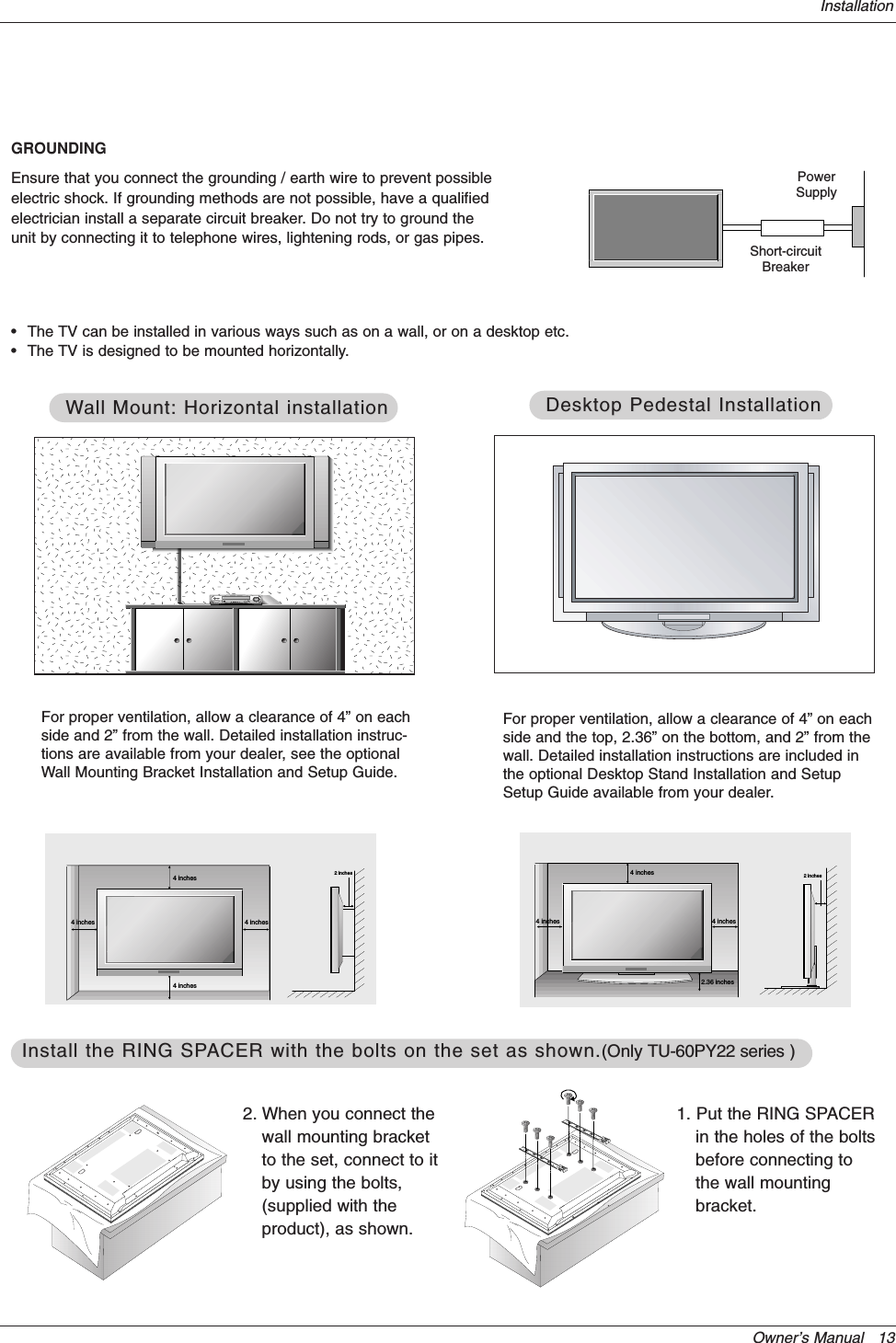 Owner’s Manual   13Installation•The TV can be installed in various ways such as on a wall, or on a desktop etc.•The TV is designed to be mounted horizontally. GROUNDINGEnsure that you connect the grounding / earth wire to prevent possibleelectric shock. If grounding methods are not possible, have a qualifiedelectrician install a separate circuit breaker. Do not try to ground theunit by connecting it to telephone wires, lightening rods, or gas pipes.PowerSupplyShort-circuitBreaker4 inches4 inches4 inches4 inches2 inchesWWall Mount: Horizontal installationall Mount: Horizontal installationFor proper ventilation, allow a clearance of 4” on eachside and 2” from the wall. Detailed installation instruc-tions are available from your dealer, see the optionalWall Mounting Bracket Installation and Setup Guide.4 inches4 inches2.36 inches4 inches2 inchesDesktop Pedestal InstallationDesktop Pedestal InstallationFor proper ventilation, allow a clearance of 4” on eachside and the top, 2.36” on the bottom, and 2” from thewall. Detailed installation instructions are included inthe optional Desktop Stand Installation and SetupSetup Guide available from your dealer.1. Put the RING SPACERin the holes of the boltsbefore connecting tothe wall mountingbracket.2. When you connect thewall mounting bracketto the set, connect to itby using the bolts,(supplied with theproduct), as shown.Install the RING SPInstall the RING SPACER with the bolts on the set as shown.ACER with the bolts on the set as shown.(Only TU-60PY22 series )