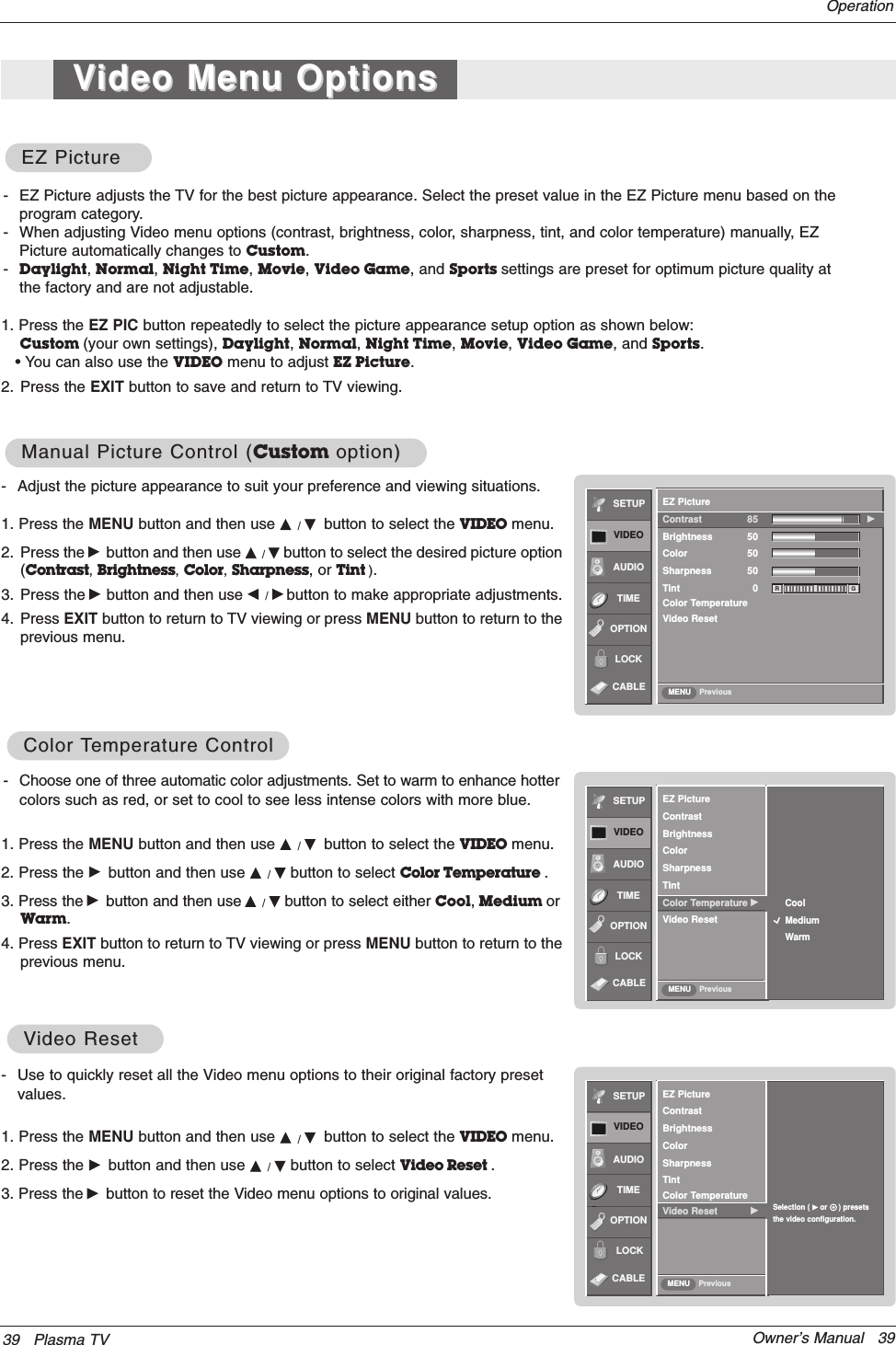 Owner’s Manual   39- Use to quickly reset all the Video menu options to their original factory presetvalues.1. Press the MENU button and then use D / Ebutton to select the VIDEO menu.2. Press the Gbutton and then use D / Ebutton to select Video Reset . 3. Press the Gbutton to reset the Video menu options to original values.VVideo Resetideo ResetSETUPVIDEOAUDIOTIMEOPTIONEZ PictureContrastBrightnessColorSharpnessTintColor TemperatureVideo Reset GSelection ( Gor     ) presetsthe video configuration.LOCKPreviousMENUCABLE39 Plasma TVOperation- Adjust the picture appearance to suit your preference and viewing situations.1. Press the MENU button and then use D / Ebutton to select the VIDEO menu.2. Press the Gbutton and then use D / Ebutton to select the desired picture option(Contrast,Brightness,Color,Sharpness, or Tint ).3. Press the Gbutton and then use F / Gbutton to make appropriate adjustments.4. Press EXIT button to return to TV viewing or press MENU button to return to theprevious menu.1. Press the EZ PIC button repeatedly to select the picture appearance setup option as shown below:Custom (your own settings), Daylight, Normal, Night Time, Movie, Video Game, and Sports.• You can also use the VIDEO menu to adjust EZ Picture.2. Press the EXIT button to save and return to TV viewing.EZ PictureEZ PictureManual Picture Control (Manual Picture Control (Custom option)option)- Choose one of three automatic color adjustments. Set to warm to enhance hottercolors such as red, or set to cool to see less intense colors with more blue.1. Press the MENU button and then use D / Ebutton to select the VIDEO menu.2. Press the Gbutton and then use D / Ebutton to select Color Temperature . 3. Press the Gbutton and then use D / Ebutton to select either Cool,Medium orWarm.4. Press EXIT button to return to TV viewing or press MENU button to return to theprevious menu.Color Color TTemperature Controlemperature Control- EZ Picture adjusts the TV for the best picture appearance. Select the preset value in the EZ Picture menu based on theprogram category.- When adjusting Video menu options (contrast, brightness, color, sharpness, tint, and color temperature) manually, EZPicture automatically changes to Custom.-Daylight, Normal, Night Time, Movie, Video Game, and Sports settings are preset for optimum picture quality atthe factory and are not adjustable.SETUPVIDEOAUDIOTIMEOPTIONLOCKPreviousEZ PictureContrastBrightnessColorSharpnessTintColor Temperature GVideo ResetCoolMediumWarmMENUSETUPVIDEOAUDIOTIMEOPTIONLOCKPreviousEZ PictureContrast 85 GBrightness 50Color 50Sharpness 50Tint 0Color TemperatureVideo ResetMENUR GCABLECABLEVVideo Menu Optionsideo Menu Options