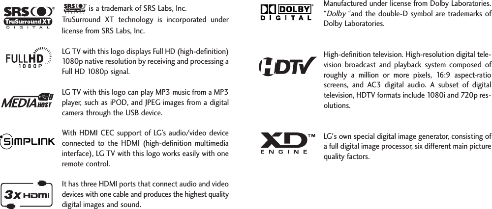 is a trademark of SRS Labs, Inc.TruSurround  XT  technology  is  incorporated  underlicense from SRS Labs, Inc.LG TV with this logo displays Full HD (high-definition)1080p native resolution by receiving and processing aFull HD 1080p signal.LG TV with this logo can play MP3 music from a MP3player, such as iPOD, and JPEG images from a digitalcamera through the USB device.With HDMI CEC support of LG’s audio/video deviceconnected  to  the  HDMI  (high-definition  multimediainterface), LG TV with this logo works easily with oneremote control. It has three HDMI ports that connect audio and videodevices with one cable and produces the highest qualitydigital images and sound.Manufactured under license from Dolby Laboratories.“Dolby“and the double-D symbol are trademarks ofDolby Laboratories.  High-definition television. High-resolution digital tele-vision  broadcast  and  playback  system  composed  ofroughly  a  million  or  more  pixels,  16:9  aspect-ratioscreens,  and  AC3  digital  audio.  A  subset  of  digitaltelevision, HDTV formats include 1080i and 720p res-olutions.LG&apos;s own special digital image generator, consisting ofa full digital image processor, six different main picturequality factors.