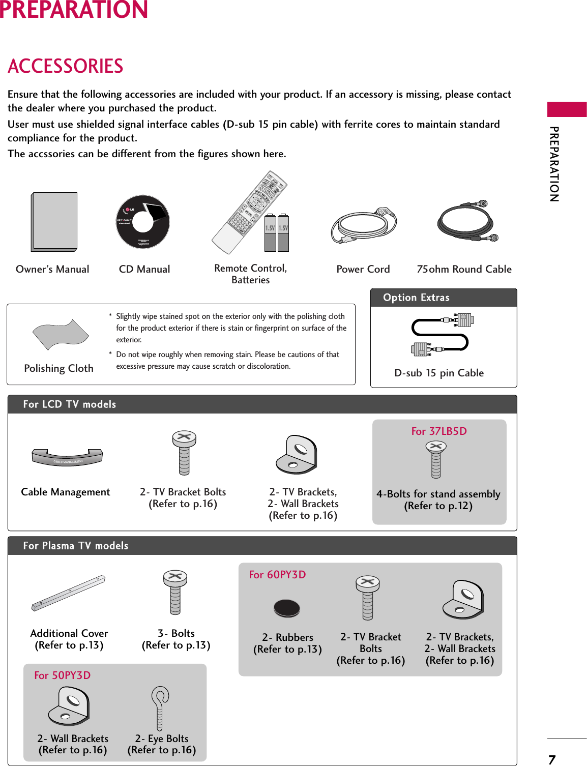 PREPARATION7PREPARATIONACCESSORIESEnsure that the following accessories are included with your product. If an accessory is missing, please contactthe dealer where you purchased the product. User must use shielded signal interface cables (D-sub 15 pin cable) with ferrite cores to maintain standardcompliance for the product.The accssories can be different from the figures shown here.OOppttiioonn EExxttrraassFFoorr LLCCDD TTVV mmooddeellssCable Management 4-Bolts for stand assembly(Refer to p.12)For 37LB5DFFoorr PPllaassmmaa TTVV mmooddeellssAdditional Cover(Refer to p.13)3- Bolts(Refer to p.13)* Slightly wipe stained spot on the exterior only with the polishing clothfor the product exterior if there is stain or fingerprint on surface of theexterior.* Do not wipe roughly when removing stain. Please be cautions of thatexcessive pressure may cause scratch or discoloration.Polishing ClothLCD TV    PLASMA TVOwner&apos;s Manualhttp://www.lgusa.comwww.lg.caCopyright© 2007 LGE,All Rights Reserved.D-sub 15 pin Cable1.5V 1.5VOwner’s Manual Power Cord 75ohm Round CableRemote Control,Batteries1 2 3     456    7809   BACKVOLCHMUTEFAVBRIGHT -MENUBRIGHT +ENTEREXITTIMERRATIOSIMPLINKPOWERVCRTVDVDAUDIOCABLESTBMODETV INPUTINPUT CHFAVMENUBRIGHT +ENTERTTIMERRATIOSIMPLINK1VOLMUTEEXITCD Manual2- TV Bracket Bolts(Refer to p.16)2- TV Brackets,2- Wall Brackets(Refer to p.16)2- Rubbers(Refer to p.13)For 60PY3D2- TV BracketBolts(Refer to p.16)2- TV Brackets,2- Wall Brackets(Refer to p.16)2- Wall Brackets(Refer to p.16)2- Eye Bolts(Refer to p.16)For 50PY3D