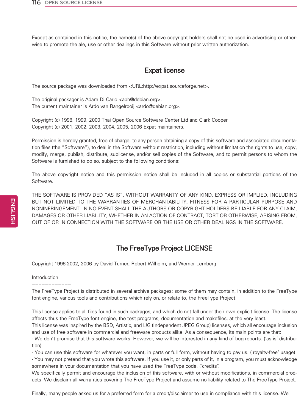116ENGENGLISHOPEN SOURCE LICENSE                                                                           Except as contained in this notice, the name(s) of the above copyright holders shall not be used in advertising or other-wise to promote the ale, use or other dealings in this Software without prior written authorization.Expat licenseThe source package was downloaded from &lt;URL:http://expat.sourceforge.net&gt;.The original packager is Adam Di Carlo &lt;aph@debian.org&gt;.  The current maintainer is Ardo van Rangelrooij &lt;ardo@debian.org&gt;.Copyright (c) 1998, 1999, 2000 Thai Open Source Software Center Ltd and Clark CooperCopyright (c) 2001, 2002, 2003, 2004, 2005, 2006 Expat maintainers.Permission is hereby granted, free of charge, to any person obtaining a copy of this software and associated documenta-tion files (the “Software”), to deal in the Software without restriction, including without limitation the rights to use, copy, modify, merge, publish, distribute, sublicense, and/or sell copies of the Software, and to permit persons to whom the Software is furnished to do so, subject to the following conditions:The above copyright notice and this permission notice shall be included in all copies or substantial portions of the Software.THE SOFTWARE IS PROVIDED “AS IS”, WITHOUT WARRANTY OF ANY KIND, EXPRESS OR IMPLIED, INCLUDING BUT NOT LIMITED TO THE WARRANTIES OF MERCHANTABILITY, FITNESS FOR A PARTICULAR PURPOSE AND NONINFRINGEMENT. IN NO EVENT SHALL THE AUTHORS OR COPYRIGHT HOLDERS BE LIABLE FOR ANY CLAIM, DAMAGES OR OTHER LIABILITY, WHETHER IN AN ACTION OF CONTRACT, TORT OR OTHERWISE, ARISING FROM, OUT OF OR IN CONNECTION WITH THE SOFTWARE OR THE USE OR OTHER DEALINGS IN THE SOFTWARE.The FreeType Project LICENSECopyright 1996-2002, 2006 by David Turner, Robert Wilhelm, and Werner LembergIntroduction============The FreeType Project is distributed in several archive packages; some of them may contain, in addition to the FreeType font engine, various tools and contributions which rely on, or relate to, the FreeType Project.This license applies to all files found in such packages, and which do not fall under their own explicit license. The license affects thus the FreeType font engine, the test programs, documentation and makefiles, at the very least.This license was inspired by the BSD, Artistic, and IJG (Independent JPEG Group) licenses, which all encourage inclusion and use of free software in commercial and freeware products alike. As a consequence, its main points are that:- We don’t promise that this software works. However, we will be interested in any kind of bug reports. (`as is’ distribu-tion)- You can use this software for whatever you want, in parts or full form, without having to pay us. (`royalty-free’ usage)- You may not pretend that you wrote this software. If you use it, or only parts of it, in a program, you must acknowledge   somewhere in your documentation that you have used the FreeType code. (`credits’)We specifically permit and encourage the inclusion of this software, with or without modifications, in commercial prod-ucts. We disclaim all warranties covering The FreeType Project and assume no liability related to The FreeType Project.Finally, many people asked us for a preferred form for a credit/disclaimer to use in compliance with this license. We 