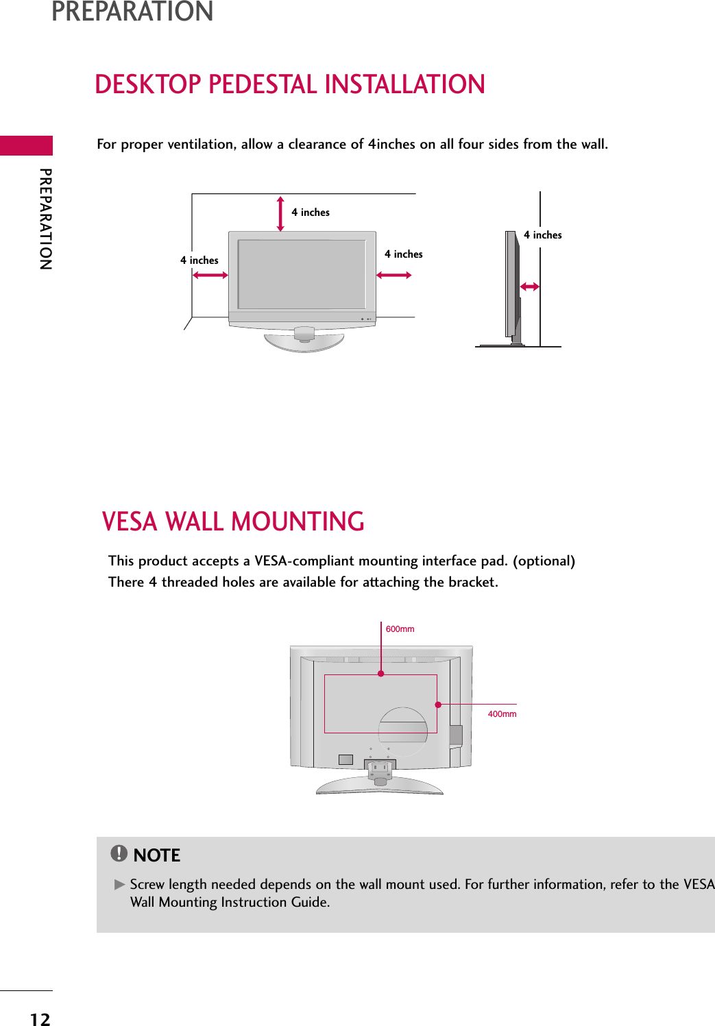 PREPARATIONDESKTOP PEDESTAL INSTALLATIONPREPARATION12For proper ventilation, allow a clearance of 4inches on all four sides from the wall.VESA WALL MOUNTINGThis product accepts a VESA-compliant mounting interface pad. (optional)There 4 threaded holes are available for attaching the bracket.GGScrew length needed depends on the wall mount used. For further information, refer to the VESAWall Mounting Instruction Guide.NOTE4 inches4 inches4 inches4 inches400mm600mm