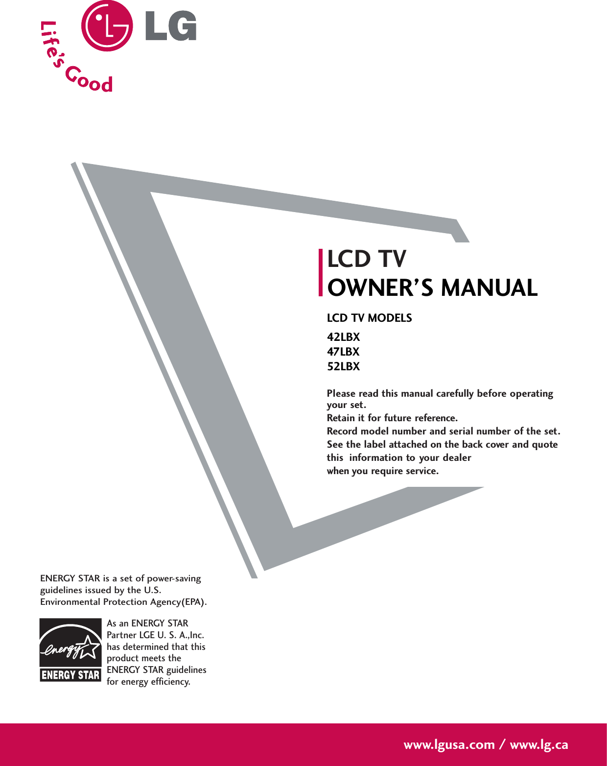 Please read this manual carefully before operatingyour set. Retain it for future reference.Record model number and serial number of the set. See the label attached on the back cover and quote this  information to your dealer when you require service.LCD TVOWNER’S MANUALLCD TV MODELS42LBX47LBX52LBXwww.lgusa.com / www.lg.caAs an ENERGY STARPartner LGE U. S. A.,Inc.has determined that thisproduct meets theENERGY STAR guidelinesfor energy efficiency.ENERGY STAR is a set of power-savingguidelines issued by the U.S.Environmental Protection Agency(EPA).