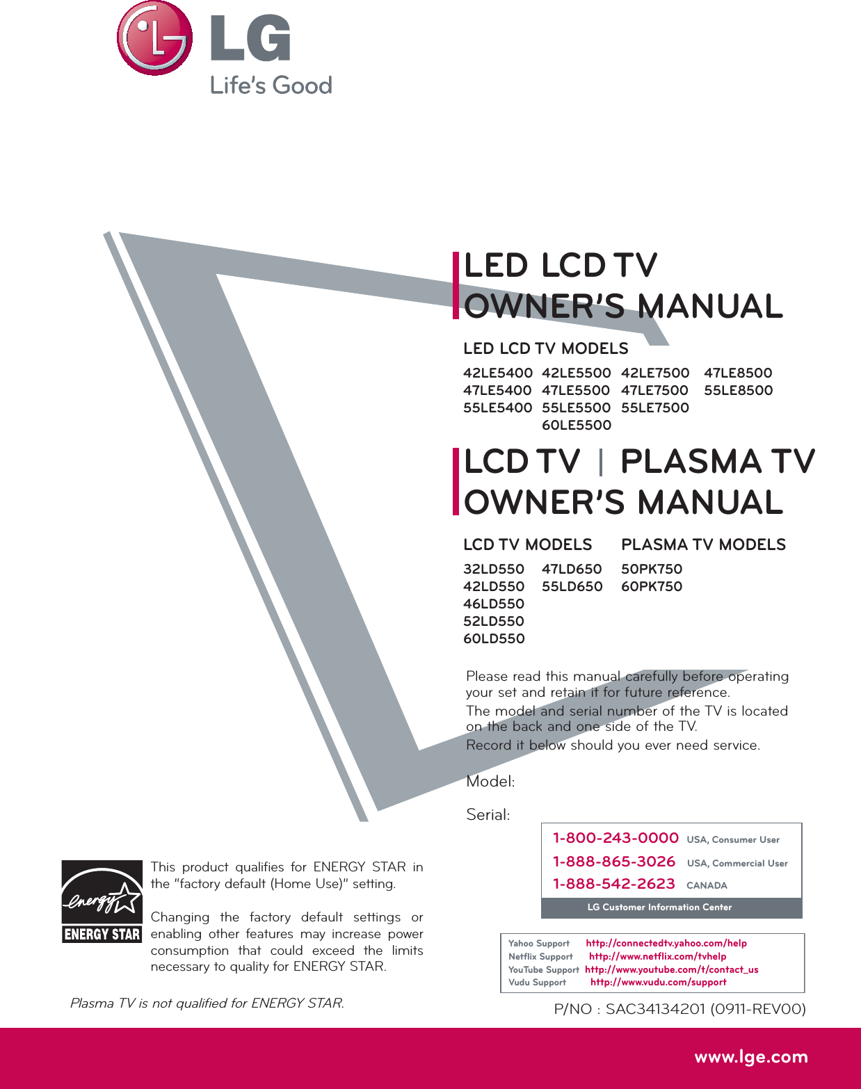 Please read this manual carefully before operating your set and retain it for future reference.The model and serial number of the TV is located on the back and one side of the TV. Record it below should you ever need service.P/NO : SAC34134201 (0911-REV00)www.lge.comThis product qualifies for ENERGY STAR in the “factory default (Home Use)” setting.Changing the factory default settings or enabling other features may increase power consumption that could exceed the limits necessary to quality for ENERGY STAR.Model:Serial:1-800-243-0000USA, Consumer User1-888-865-3026USA, Commercial User1-888-542-2623CANADALG Customer Information CenterYahoo Supporthttp://connectedtv.yahoo.com/helpNetﬂix Supporthttp://www.netﬂix.com/tvhelpYouTube Supporthttp://www.youtube.com/t/contact_usVudu Supporthttp://www.vudu.com/supportLCD TVLED LCD TVPLASMA TVOWNER’S MANUALOWNER’S MANUALLCD TV MODELS32LD55042LD55046LD55052LD55060LD550LED LCD TV MODELS42LE540047LE540055LE540042LE550047LE550055LE550060LE550047LD65055LD65047LE850055LE8500PLASMA TV MODELS50PK75060PK75042LE750047LE750055LE7500Plasma TV is not qualified for ENERGY STAR.
