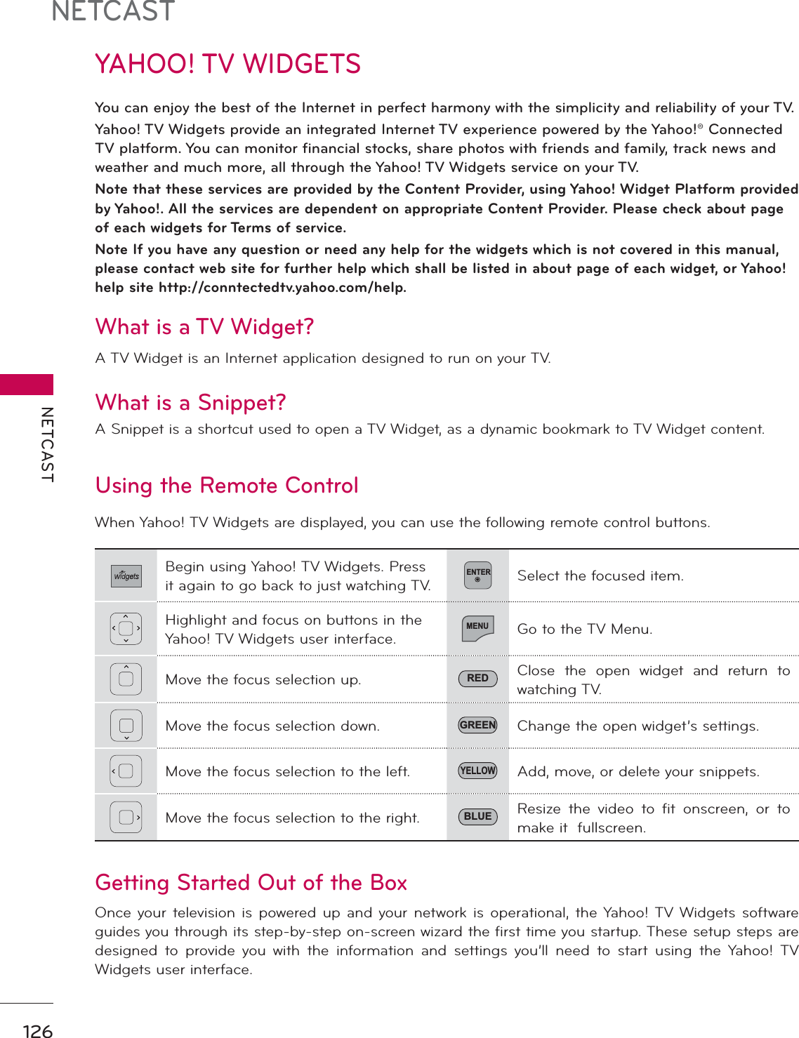 NETCASTNETCAST126YAHOO! TV WIDGETSYou can enjoy the best of the Internet in perfect harmony with the simplicity and reliability of your TV.Yahoo! TV Widgets provide an integrated Internet TV experience powered by the Yahoo!® Connected TV platform. You can monitor financial stocks, share photos with friends and family, track news and weather and much more, all through the Yahoo! TV Widgets service on your TV.  Note that these services are provided by the Content Provider, using Yahoo! Widget Platform provided by Yahoo!. All the services are dependent on appropriate Content Provider. Please check about page of each widgets for Terms of service.Note If you have any question or need any help for the widgets which is not covered in this manual, please contact web site for further help which shall be listed in about page of each widget, or Yahoo! help site http://conntectedtv.yahoo.com/help.Using the Remote Control When Yahoo! TV Widgets are displayed, you can use the following remote control buttons.  Getting Started Out of the Box Once your television is powered up and your network is operational, the Yahoo! TV Widgets software guides you through its step-by-step on-screen wizard the first time you startup. These setup steps are designed to provide you with the information and settings you’ll need to start using the Yahoo! TV Widgets user interface. Begin using Yahoo! TV Widgets. Press it again to go back to just watching TV.ENTERSelect the focused item. Highlight and focus on buttons in the Yahoo! TV Widgets user interface. MENUGo to the TV Menu. Move the focus selection up.  RED Close the open widget and return to watching TV.Move the focus selection down.  GREEN Change the open widget’s settings. Move the focus selection to the left. YELLOWAdd, move, or delete your snippets. Move the focus selection to the right. BLUE Resize the video to fit onscreen, or to make it  fullscreen.  What is a TV Widget? A TV Widget is an Internet application designed to run on your TV. What is a Snippet? A Snippet is a shortcut used to open a TV Widget, as a dynamic bookmark to TV Widget content. 