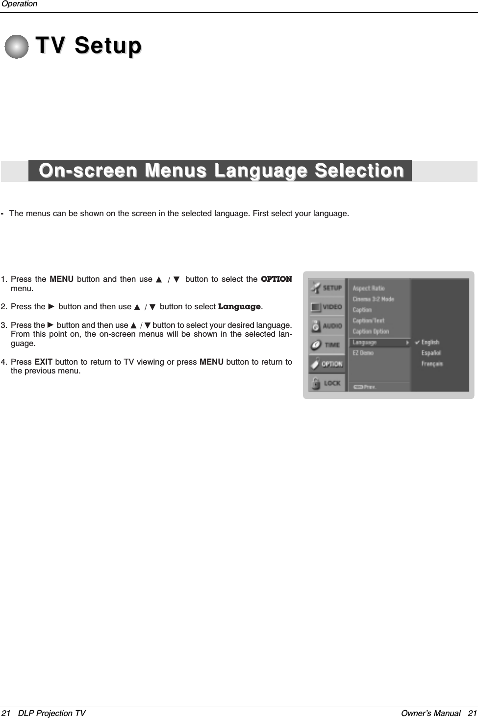 Owner’s Manual   2121 DLP Projection TVOperationTV SetupTV Setup-The menus can be shown on the screen in the selected language. First select your language.1. Press the MENU button and then use D/  Ebutton to select the OPTIONmenu.2. Press the Gbutton and then use D/ Ebutton to select Language. 3. Press the Gbutton and then use D/ Ebutton to select your desired language.From this point on, the on-screen menus will be shown in the selected lan-guage.4. Press EXIT button to return to TV viewing or press MENU button to return tothe previous menu.On-screen Menus Language SelectionOn-screen Menus Language Selection