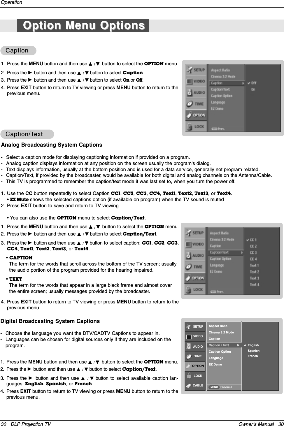 Owner’s Manual   3030 DLP Projection TVOperationCaptionCaptionDigital Broadcasting System Captions- Choose the language you want the DTV/CADTV Captions to appear in.- Languages can be chosen for digital sources only if they are included on theprogram.1. Press the MENU button and then use D / Ebutton to select the OPTION menu.2. Press the Gbutton and then use D / Ebutton to select Caption/Text.3. Press the Gbutton and then use  D  /  Ebutton to select available caption lan-guages: English, Spanish, or French.4. Press EXIT button to return to TV viewing or press MENU button to return to theprevious menu.1. Press the MENU button and then use D / Ebutton to select the OPTION menu.2. Press the Gbutton and then use D / Ebutton to select Caption.3. Press the Gbutton and then use D / Ebutton to select On or Off.4. Press EXIT button to return to TV viewing or press MENU button to return to theprevious menu.Caption/TCaption/TextextAnalog Broadcasting System Captions- Select a caption mode for displaying captioning information if provided on a program.- Analog caption displays information at any position on the screen usually the program&apos;s dialog.- Text displays information, usually at the bottom position and is used for a data service, generally not program related.- Caption/Text, if provided by the broadcaster, would be available for both digital and analog channels on the Antenna/Cable.- This TV is programmed to remember the caption/text mode it was last set to, when you turn the power off.1. Press the MENU button and then use D / Ebutton to select the OPTION menu.2. Press the Gbutton and then use D / Ebutton to select Caption/Text.3. Press the Gbutton and then use D / Ebutton to select caption: CC1, CC2, CC3,CC4, Text1, Text2, Text3, or Text4.• CAPTIONThe term for the words that scroll across the bottom of the TV screen; usuallythe audio portion of the program provided for the hearing impaired. • TEXTThe term for the words that appear in a large black frame and almost coverthe entire screen; usually messages provided by the broadcaster.4. Press EXIT button to return to TV viewing or press MENU button to return to theprevious menu.1. Use the CC button repeatedly to select Caption CC1, CC2, CC3, CC4, Text1, Text2, Text3, or Text4. • EZ Mute shows the selected captions option (if available on program) when the TV sound is muted2. Press EXIT button to save and return to TV viewing.• You can also use the OPTION menu to select Caption/Text.Option Menu OptionsOption Menu OptionsSETUPVIDEOAUDIOTIMEOPTIONLOCKCABLE PreviousMENUEnglishSpanishFrenchAspect RatioCinema 3:2 ModeCaptionCaption / Text  GCaption OptionLanguageEZ Demo