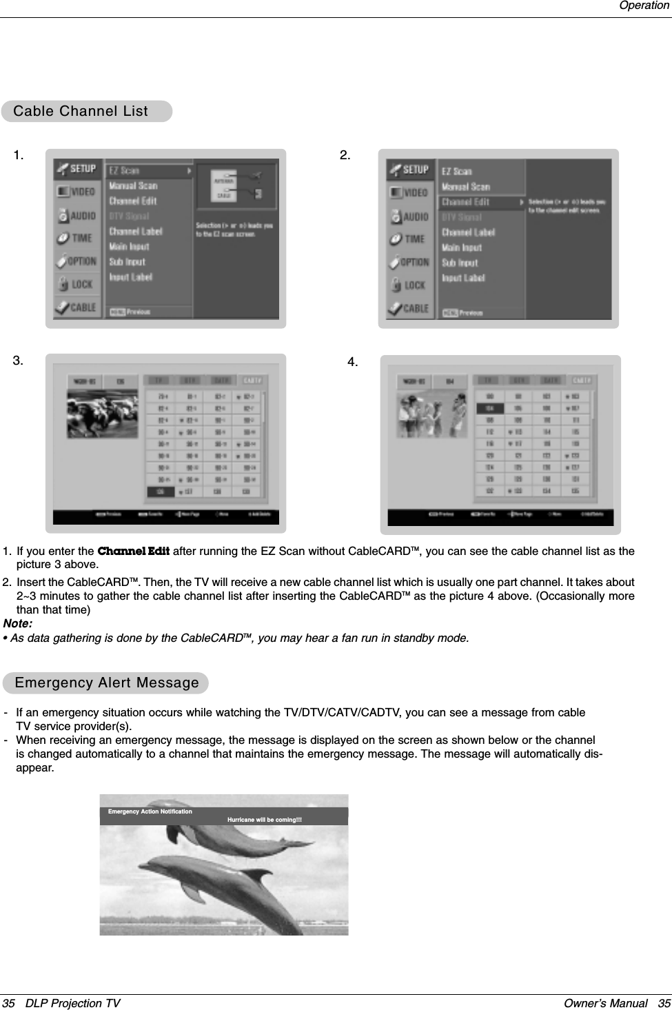 35 DLP Projection TV Owner’s Manual   35Operation- If an emergency situation occurs while watching the TV/DTV/CATV/CADTV, you can see a message from cableTV service provider(s).- When receiving an emergency message, the message is displayed on the screen as shown below or the channelis changed automatically to a channel that maintains the emergency message. The message will automatically dis-appear.Emergency Action Notification Hurricane will be coming!!!Cable Channel ListCable Channel ListEmergency Emergency Alert MessageAlert Message1. If you enter the Channel Edit after running the EZ Scan without CableCARDTM, you can see the cable channel list as thepicture 3 above.2. Insert the CableCARDTM. Then, the TV will receive a new cable channel list which is usually one part channel. It takes about2~3 minutes to gather the cable channel list after inserting the CableCARDTM as the picture 4 above. (Occasionally morethan that time)Note:• As data gathering is done by the CableCARDTM, you may hear a fan run in standby mode.1. 2.3. 4.