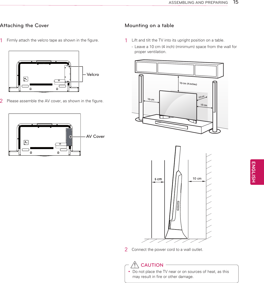 ENGLISH15ASSEMBLING AND PREPARINGAttaching the Cover1  Firmly attach the velcro tape as shown in the figure.Velcro2  Please assemble the AV cover, as shown in the figure.AV CoverMounting on a table1  Lift and tilt the TV into its upright position on a table.-  Leave a 10 cm (4 inch) (minimum) space from the wall for proper ventilation.10 cm10 cm10 cm10 cm10 cm10 cm10 cm10 cm2  Connect the power cord to a wall outlet. yDo not place the TV near or on sources of heat, as this may result in fire or other damage. CAUTION(4 inches)