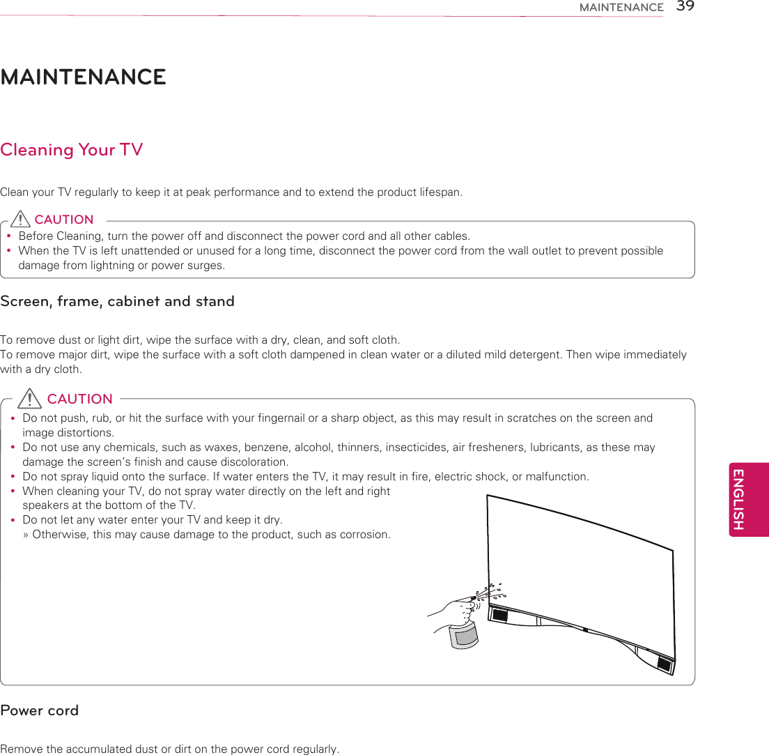 ENGLISH39MAINTENANCEMAINTENANCECleaning Your TVClean your TV regularly to keep it at peak performance and to extend the product lifespan. yBefore Cleaning, turn the power off and disconnect the power cord and all other cables. yWhen the TV is left unattended or unused for a long time, disconnect the power cord from the wall outlet to prevent possible damage from lightning or power surges. CAUTIONScreen, frame, cabinet and standTo remove dust or light dirt, wipe the surface with a dry, clean, and soft cloth. To remove major dirt, wipe the surface with a soft cloth dampened in clean water or a diluted mild detergent. Then wipe immediately with a dry cloth. yDo not push, rub, or hit the surface with your fingernail or a sharp object, as this may result in scratches on the screen and image distortions. yDo not use any chemicals, such as waxes, benzene, alcohol, thinners, insecticides, air fresheners, lubricants, as these may damage the screen’s finish and cause discoloration. yDo not spray liquid onto the surface. If water enters the TV, it may result in fire, electric shock, or malfunction. yWhen cleaning your TV, do not spray water directly on the left and right speakers at the bottom of the TV. yDo not let any water enter your TV and keep it dry.» Otherwise, this may cause damage to the product, such as corrosion. CAUTIONPower cordRemove the accumulated dust or dirt on the power cord regularly.