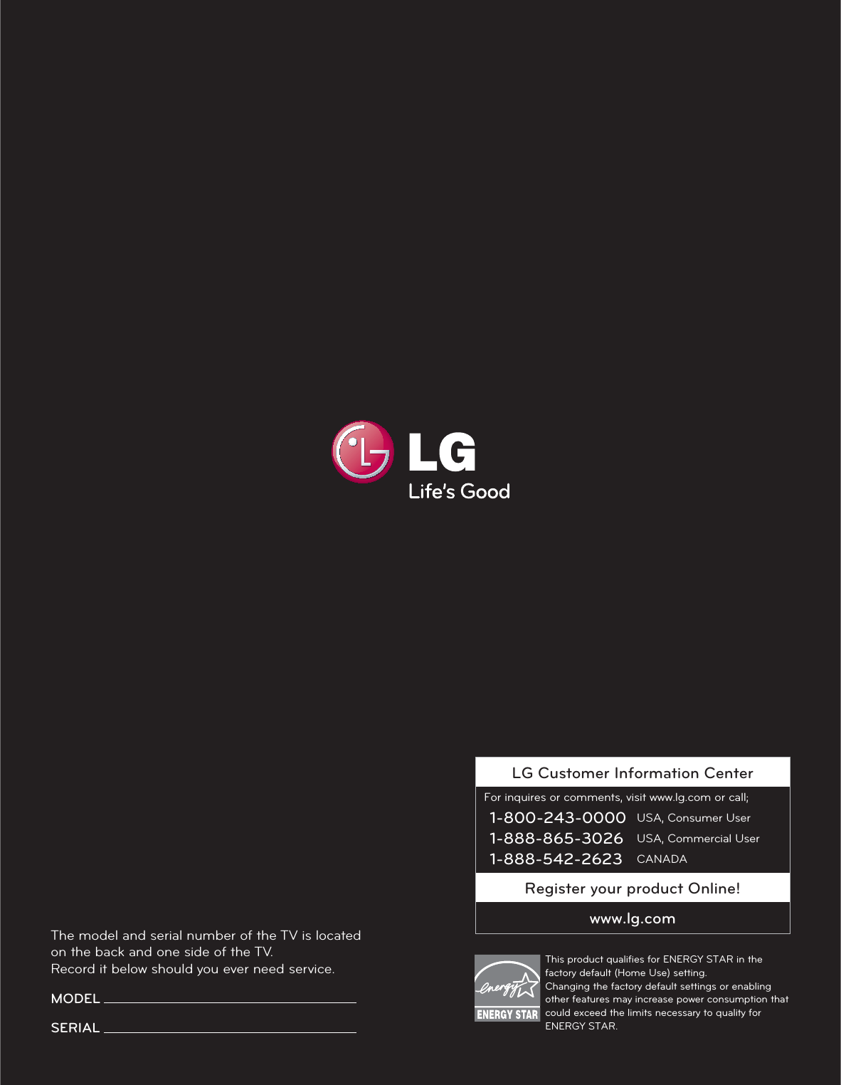 LG Customer Information CenterFor inquires or comments, visit www.lg.com or call;1-800-243-0000 USA, Consumer User1-888-865-3026 USA, Commercial User1-888-542-2623 CANADARegister your product Online!www.lg.comThe model and serial number of the TV is located on the back and one side of the TV. Record it below should you ever need service.MODEL SERIAL This product qualiﬁes for ENERGY STAR in the factory default (Home Use) setting. Changing the factory default settings or enabling other features may increase power consumption that could exceed the limits necessary to quality for ENERGY STAR.