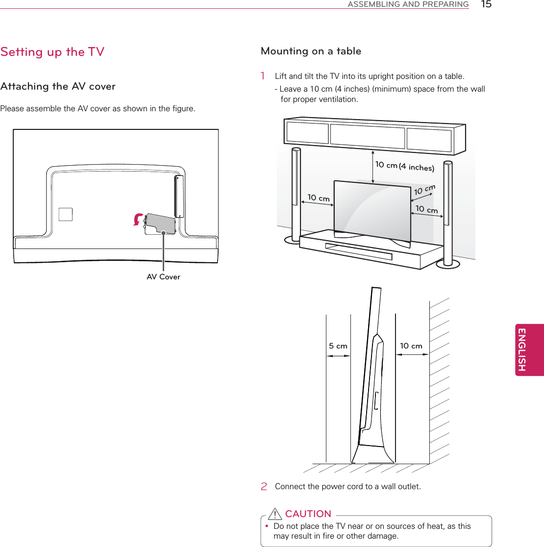 ENGLISH15ASSEMBLING AND PREPARINGSetting up the TVAttaching the AV coverPlease assemble the AV cover as shown in the figure.AV CoverMounting on a table1  Lift and tilt the TV into its upright position on a table.- Leave a 10 cm (4 inches) (minimum) space from the wall for proper ventilation.10 cm10 cm10 cm10 cm(4 inches)10 cm5 cm2  Connect the power cord to a wall outlet.y Do not place the TV near or on sources of heat, as this may result in fire or other damage. CAUTION
