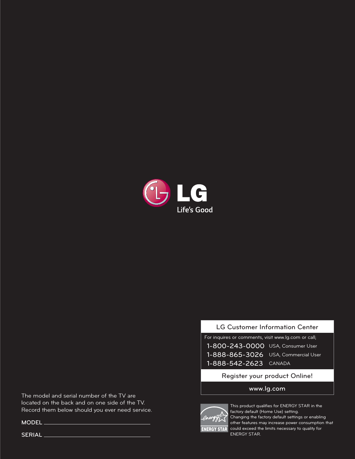 LG Customer Information CenterFor inquires or comments, visit www.lg.com or call;1-800-243-0000 USA, Consumer User1-888-865-3026 USA, Commercial User1-888-542-2623 CANADARegister your product Online!www.lg.comThe model and serial number of the TV are located on the back and on one side of the TV. Record them below should you ever need service.MODEL SERIAL This product qualiﬁes for ENERGY STAR in the factory default (Home Use) setting. Changing the factory default settings or enabling other features may increase power consumption that could exceed the limits necessary to quality for ENERGY STAR.